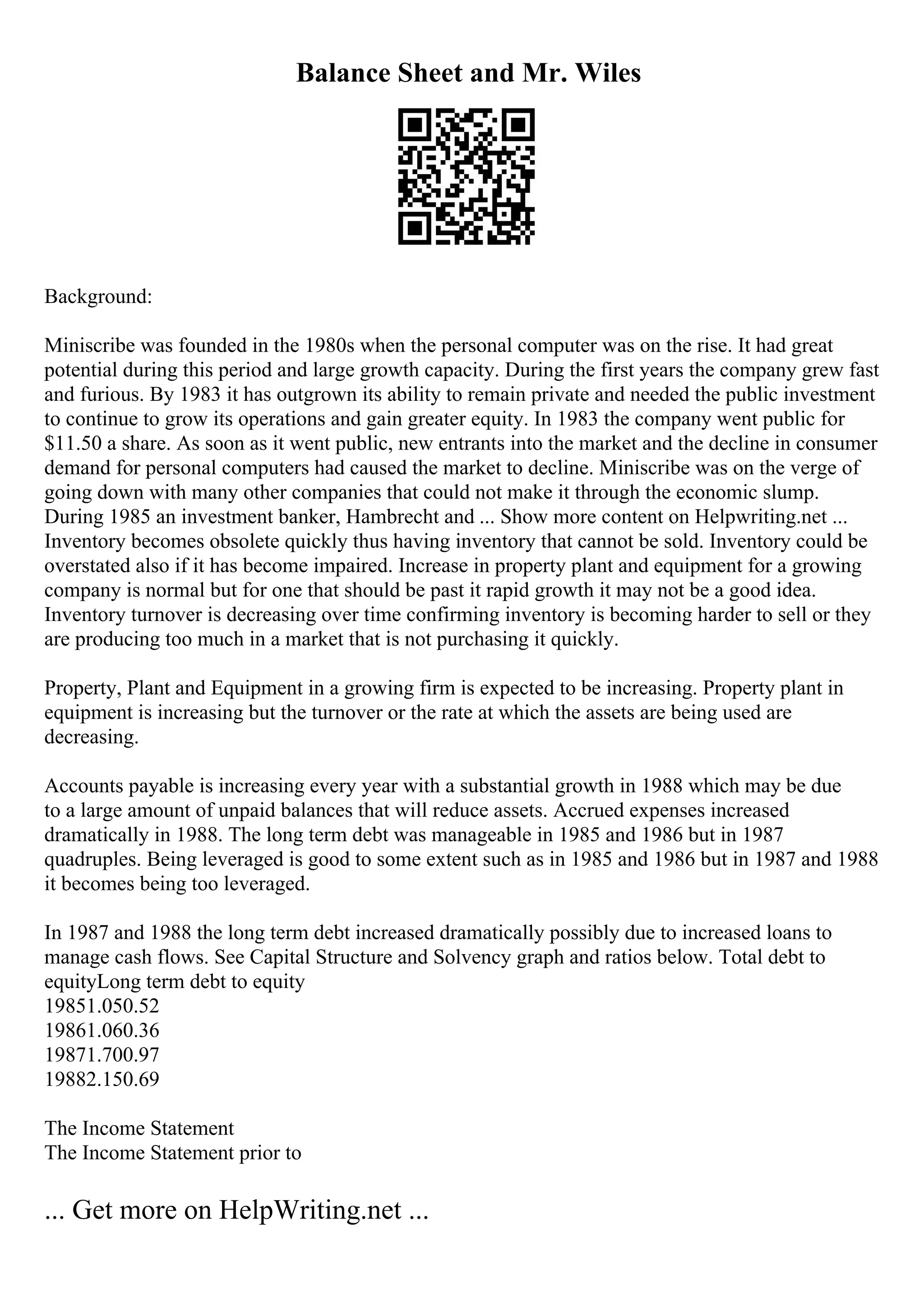 Balance Sheet and Mr. Wiles
Background:
Miniscribe was founded in the 1980s when the personal computer was on the rise. It had great
potential during this period and large growth capacity. During the first years the company grew fast
and furious. By 1983 it has outgrown its ability to remain private and needed the public investment
to continue to grow its operations and gain greater equity. In 1983 the company went public for
$11.50 a share. As soon as it went public, new entrants into the market and the decline in consumer
demand for personal computers had caused the market to decline. Miniscribe was on the verge of
going down with many other companies that could not make it through the economic slump.
During 1985 an investment banker, Hambrecht and ... Show more content on Helpwriting.net ...
Inventory becomes obsolete quickly thus having inventory that cannot be sold. Inventory could be
overstated also if it has become impaired. Increase in property plant and equipment for a growing
company is normal but for one that should be past it rapid growth it may not be a good idea.
Inventory turnover is decreasing over time confirming inventory is becoming harder to sell or they
are producing too much in a market that is not purchasing it quickly.
Property, Plant and Equipment in a growing firm is expected to be increasing. Property plant in
equipment is increasing but the turnover or the rate at which the assets are being used are
decreasing.
Accounts payable is increasing every year with a substantial growth in 1988 which may be due
to a large amount of unpaid balances that will reduce assets. Accrued expenses increased
dramatically in 1988. The long term debt was manageable in 1985 and 1986 but in 1987
quadruples. Being leveraged is good to some extent such as in 1985 and 1986 but in 1987 and 1988
it becomes being too leveraged.
In 1987 and 1988 the long term debt increased dramatically possibly due to increased loans to
manage cash flows. See Capital Structure and Solvency graph and ratios below. Total debt to
equityLong term debt to equity
19851.050.52
19861.060.36
19871.700.97
19882.150.69
The Income Statement
The Income Statement prior to
... Get more on HelpWriting.net ...
 