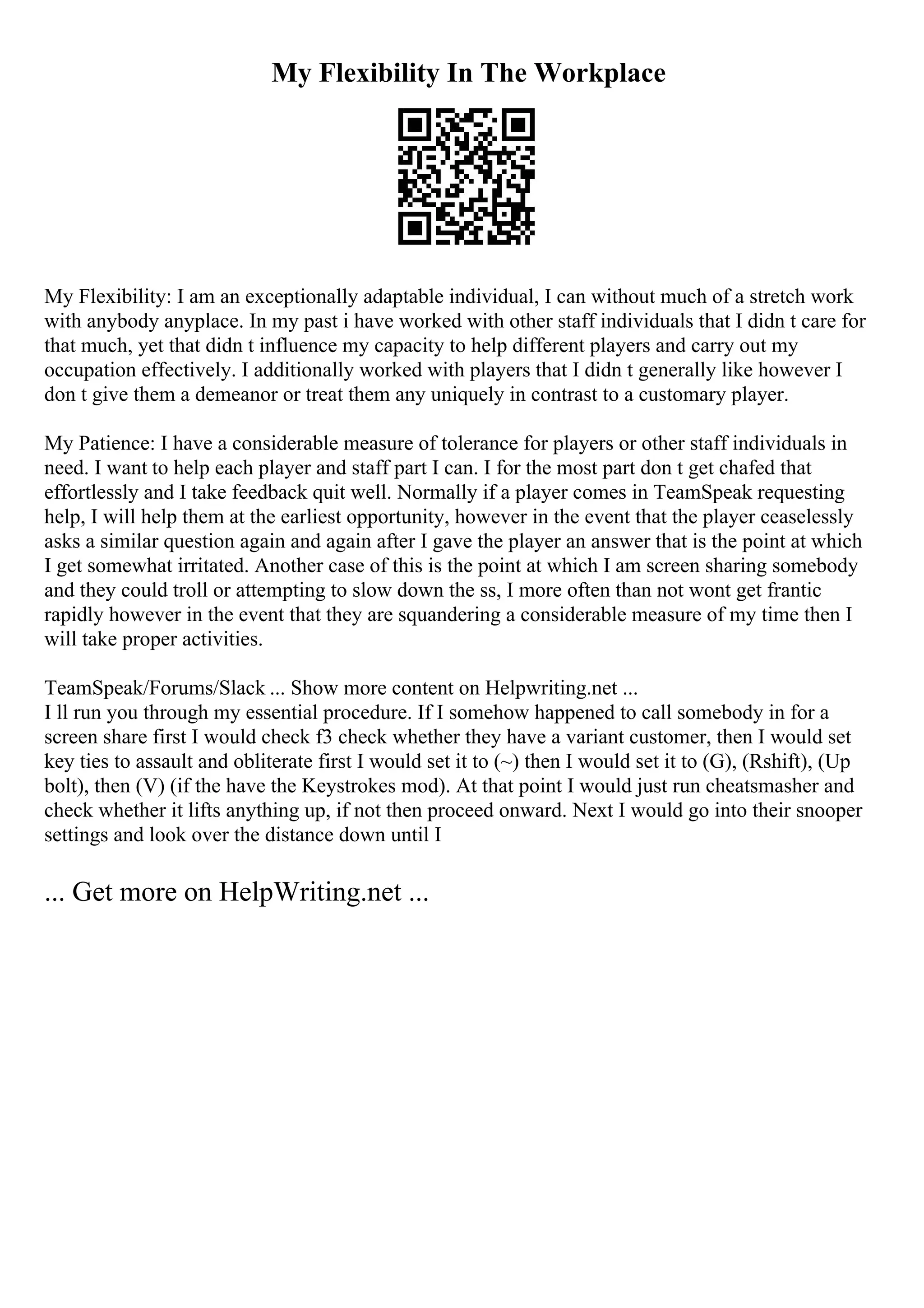 My Flexibility In The Workplace
My Flexibility: I am an exceptionally adaptable individual, I can without much of a stretch work
with anybody anyplace. In my past i have worked with other staff individuals that I didn t care for
that much, yet that didn t influence my capacity to help different players and carry out my
occupation effectively. I additionally worked with players that I didn t generally like however I
don t give them a demeanor or treat them any uniquely in contrast to a customary player.
My Patience: I have a considerable measure of tolerance for players or other staff individuals in
need. I want to help each player and staff part I can. I for the most part don t get chafed that
effortlessly and I take feedback quit well. Normally if a player comes in TeamSpeak requesting
help, I will help them at the earliest opportunity, however in the event that the player ceaselessly
asks a similar question again and again after I gave the player an answer that is the point at which
I get somewhat irritated. Another case of this is the point at which I am screen sharing somebody
and they could troll or attempting to slow down the ss, I more often than not wont get frantic
rapidly however in the event that they are squandering a considerable measure of my time then I
will take proper activities.
TeamSpeak/Forums/Slack ... Show more content on Helpwriting.net ...
I ll run you through my essential procedure. If I somehow happened to call somebody in for a
screen share first I would check f3 check whether they have a variant customer, then I would set
key ties to assault and obliterate first I would set it to (~) then I would set it to (G), (Rshift), (Up
bolt), then (V) (if the have the Keystrokes mod). At that point I would just run cheatsmasher and
check whether it lifts anything up, if not then proceed onward. Next I would go into their snooper
settings and look over the distance down until I
... Get more on HelpWriting.net ...
 