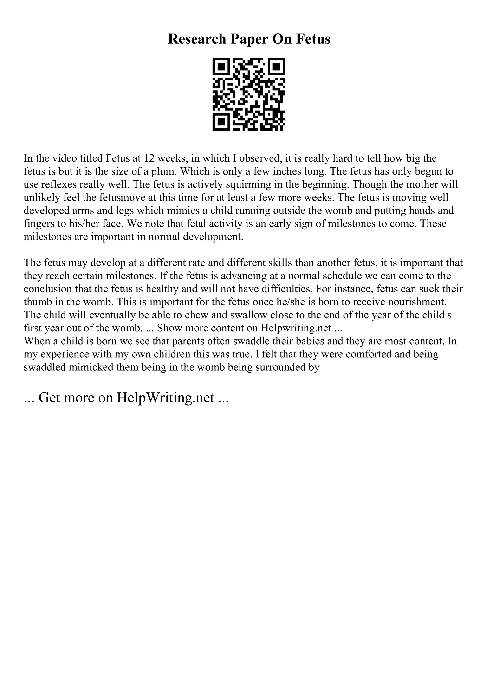 Research Paper On Fetus
In the video titled Fetus at 12 weeks, in which I observed, it is really hard to tell how big the
fetus is but it is the size of a plum. Which is only a few inches long. The fetus has only begun to
use reflexes really well. The fetus is actively squirming in the beginning. Though the mother will
unlikely feel the fetusmove at this time for at least a few more weeks. The fetus is moving well
developed arms and legs which mimics a child running outside the womb and putting hands and
fingers to his/her face. We note that fetal activity is an early sign of milestones to come. These
milestones are important in normal development.
The fetus may develop at a different rate and different skills than another fetus, it is important that
they reach certain milestones. If the fetus is advancing at a normal schedule we can come to the
conclusion that the fetus is healthy and will not have difficulties. For instance, fetus can suck their
thumb in the womb. This is important for the fetus once he/she is born to receive nourishment.
The child will eventually be able to chew and swallow close to the end of the year of the child s
first year out of the womb. ... Show more content on Helpwriting.net ...
When a child is born we see that parents often swaddle their babies and they are most content. In
my experience with my own children this was true. I felt that they were comforted and being
swaddled mimicked them being in the womb being surrounded by
... Get more on HelpWriting.net ...
 
