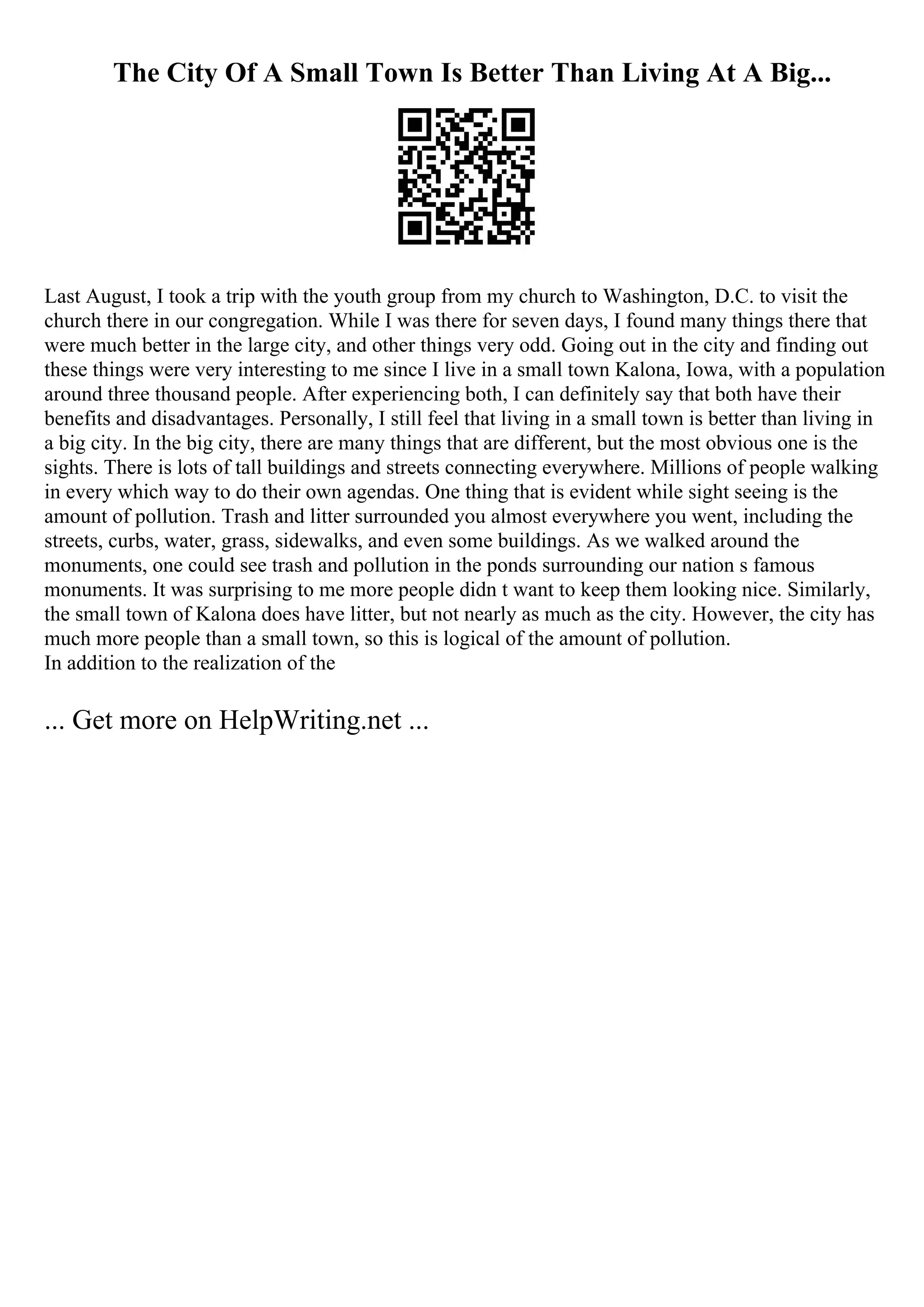 The City Of A Small Town Is Better Than Living At A Big...
Last August, I took a trip with the youth group from my church to Washington, D.C. to visit the
church there in our congregation. While I was there for seven days, I found many things there that
were much better in the large city, and other things very odd. Going out in the city and finding out
these things were very interesting to me since I live in a small town Kalona, Iowa, with a population
around three thousand people. After experiencing both, I can definitely say that both have their
benefits and disadvantages. Personally, I still feel that living in a small town is better than living in
a big city. In the big city, there are many things that are different, but the most obvious one is the
sights. There is lots of tall buildings and streets connecting everywhere. Millions of people walking
in every which way to do their own agendas. One thing that is evident while sight seeing is the
amount of pollution. Trash and litter surrounded you almost everywhere you went, including the
streets, curbs, water, grass, sidewalks, and even some buildings. As we walked around the
monuments, one could see trash and pollution in the ponds surrounding our nation s famous
monuments. It was surprising to me more people didn t want to keep them looking nice. Similarly,
the small town of Kalona does have litter, but not nearly as much as the city. However, the city has
much more people than a small town, so this is logical of the amount of pollution.
In addition to the realization of the
... Get more on HelpWriting.net ...
 