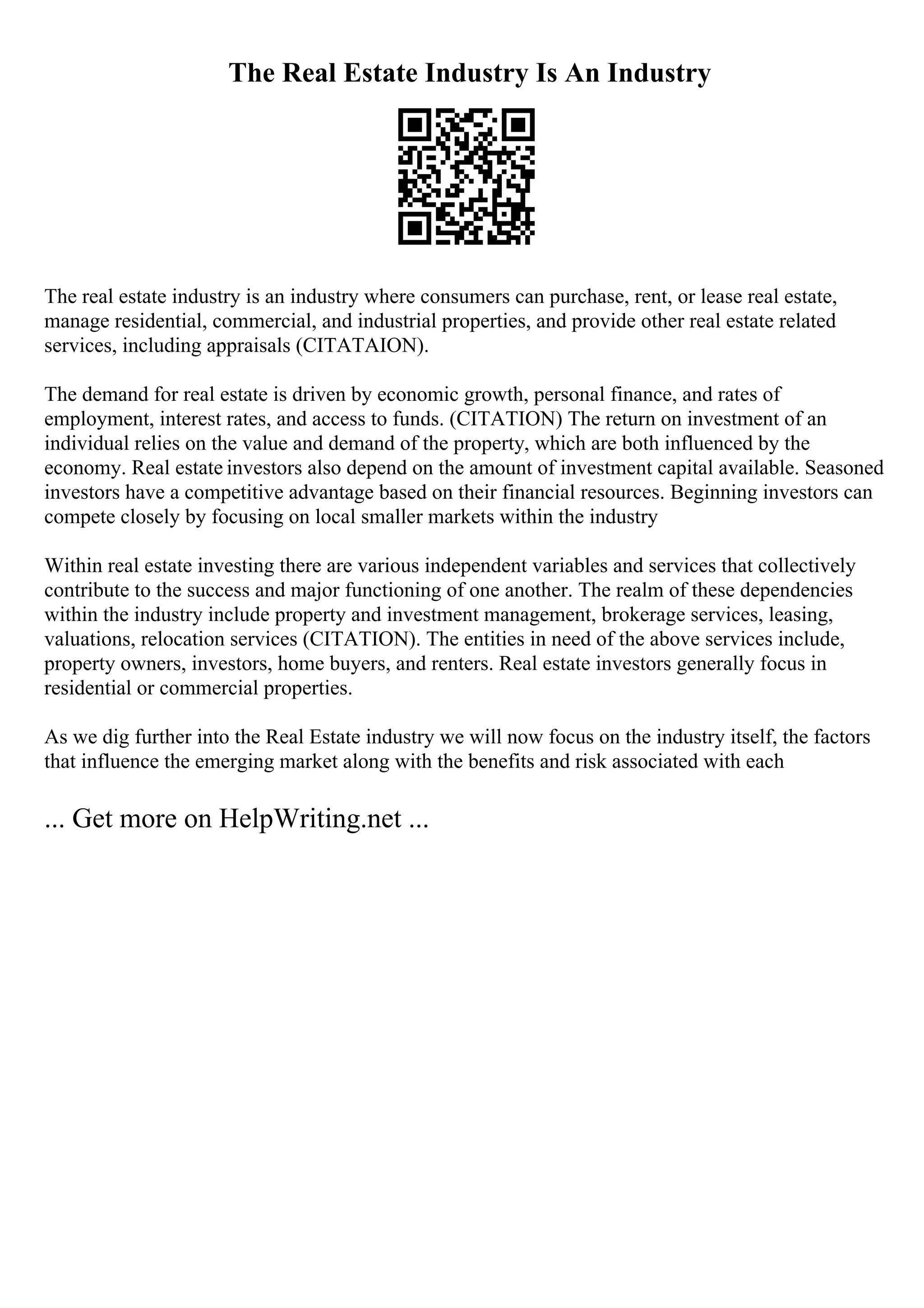 The Real Estate Industry Is An Industry
The real estate industry is an industry where consumers can purchase, rent, or lease real estate,
manage residential, commercial, and industrial properties, and provide other real estate related
services, including appraisals (CITATAION).
The demand for real estate is driven by economic growth, personal finance, and rates of
employment, interest rates, and access to funds. (CITATION) The return on investment of an
individual relies on the value and demand of the property, which are both influenced by the
economy. Real estate investors also depend on the amount of investment capital available. Seasoned
investors have a competitive advantage based on their financial resources. Beginning investors can
compete closely by focusing on local smaller markets within the industry
Within real estate investing there are various independent variables and services that collectively
contribute to the success and major functioning of one another. The realm of these dependencies
within the industry include property and investment management, brokerage services, leasing,
valuations, relocation services (CITATION). The entities in need of the above services include,
property owners, investors, home buyers, and renters. Real estate investors generally focus in
residential or commercial properties.
As we dig further into the Real Estate industry we will now focus on the industry itself, the factors
that influence the emerging market along with the benefits and risk associated with each
... Get more on HelpWriting.net ...
 