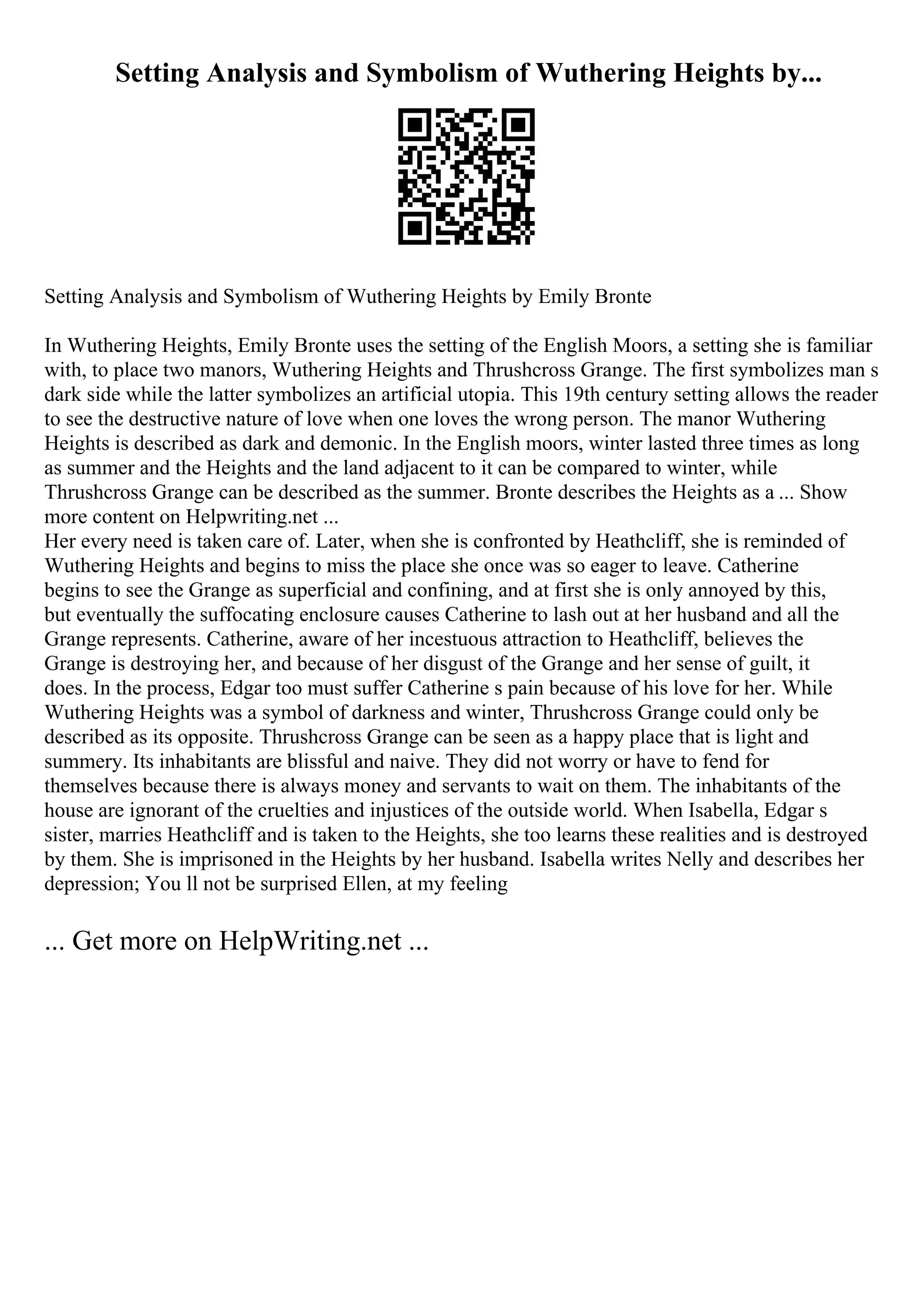 Setting Analysis and Symbolism of Wuthering Heights by...
Setting Analysis and Symbolism of Wuthering Heights by Emily Bronte
In Wuthering Heights, Emily Bronte uses the setting of the English Moors, a setting she is familiar
with, to place two manors, Wuthering Heights and Thrushcross Grange. The first symbolizes man s
dark side while the latter symbolizes an artificial utopia. This 19th century setting allows the reader
to see the destructive nature of love when one loves the wrong person. The manor Wuthering
Heights is described as dark and demonic. In the English moors, winter lasted three times as long
as summer and the Heights and the land adjacent to it can be compared to winter, while
Thrushcross Grange can be described as the summer. Bronte describes the Heights as a ... Show
more content on Helpwriting.net ...
Her every need is taken care of. Later, when she is confronted by Heathcliff, she is reminded of
Wuthering Heights and begins to miss the place she once was so eager to leave. Catherine
begins to see the Grange as superficial and confining, and at first she is only annoyed by this,
but eventually the suffocating enclosure causes Catherine to lash out at her husband and all the
Grange represents. Catherine, aware of her incestuous attraction to Heathcliff, believes the
Grange is destroying her, and because of her disgust of the Grange and her sense of guilt, it
does. In the process, Edgar too must suffer Catherine s pain because of his love for her. While
Wuthering Heights was a symbol of darkness and winter, Thrushcross Grange could only be
described as its opposite. Thrushcross Grange can be seen as a happy place that is light and
summery. Its inhabitants are blissful and naive. They did not worry or have to fend for
themselves because there is always money and servants to wait on them. The inhabitants of the
house are ignorant of the cruelties and injustices of the outside world. When Isabella, Edgar s
sister, marries Heathcliff and is taken to the Heights, she too learns these realities and is destroyed
by them. She is imprisoned in the Heights by her husband. Isabella writes Nelly and describes her
depression; You ll not be surprised Ellen, at my feeling
... Get more on HelpWriting.net ...
 