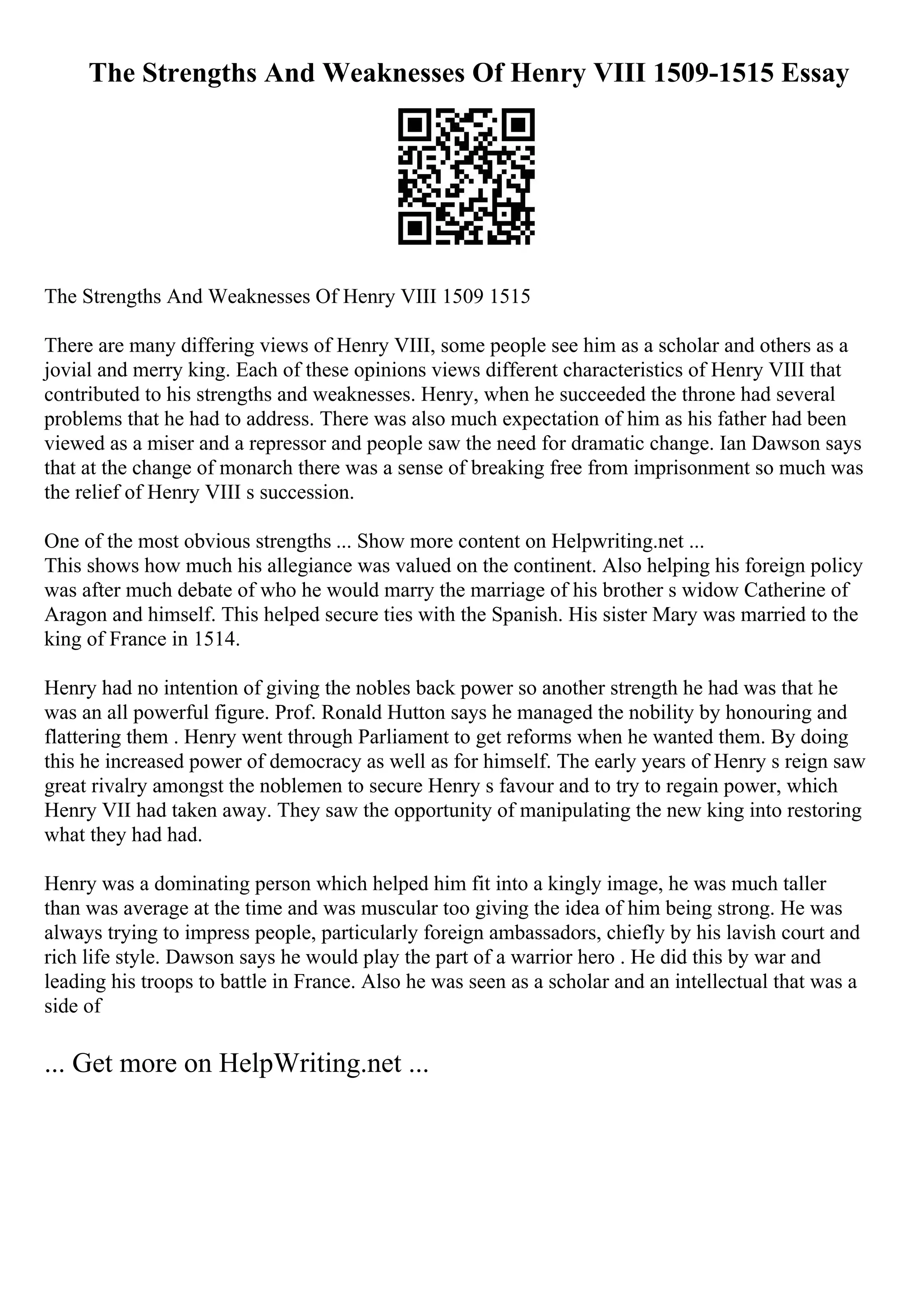 The Strengths And Weaknesses Of Henry VIII 1509-1515 Essay
The Strengths And Weaknesses Of Henry VIII 1509 1515
There are many differing views of Henry VIII, some people see him as a scholar and others as a
jovial and merry king. Each of these opinions views different characteristics of Henry VIII that
contributed to his strengths and weaknesses. Henry, when he succeeded the throne had several
problems that he had to address. There was also much expectation of him as his father had been
viewed as a miser and a repressor and people saw the need for dramatic change. Ian Dawson says
that at the change of monarch there was a sense of breaking free from imprisonment so much was
the relief of Henry VIII s succession.
One of the most obvious strengths ... Show more content on Helpwriting.net ...
This shows how much his allegiance was valued on the continent. Also helping his foreign policy
was after much debate of who he would marry the marriage of his brother s widow Catherine of
Aragon and himself. This helped secure ties with the Spanish. His sister Mary was married to the
king of France in 1514.
Henry had no intention of giving the nobles back power so another strength he had was that he
was an all powerful figure. Prof. Ronald Hutton says he managed the nobility by honouring and
flattering them . Henry went through Parliament to get reforms when he wanted them. By doing
this he increased power of democracy as well as for himself. The early years of Henry s reign saw
great rivalry amongst the noblemen to secure Henry s favour and to try to regain power, which
Henry VII had taken away. They saw the opportunity of manipulating the new king into restoring
what they had had.
Henry was a dominating person which helped him fit into a kingly image, he was much taller
than was average at the time and was muscular too giving the idea of him being strong. He was
always trying to impress people, particularly foreign ambassadors, chiefly by his lavish court and
rich life style. Dawson says he would play the part of a warrior hero . He did this by war and
leading his troops to battle in France. Also he was seen as a scholar and an intellectual that was a
side of
... Get more on HelpWriting.net ...
 
