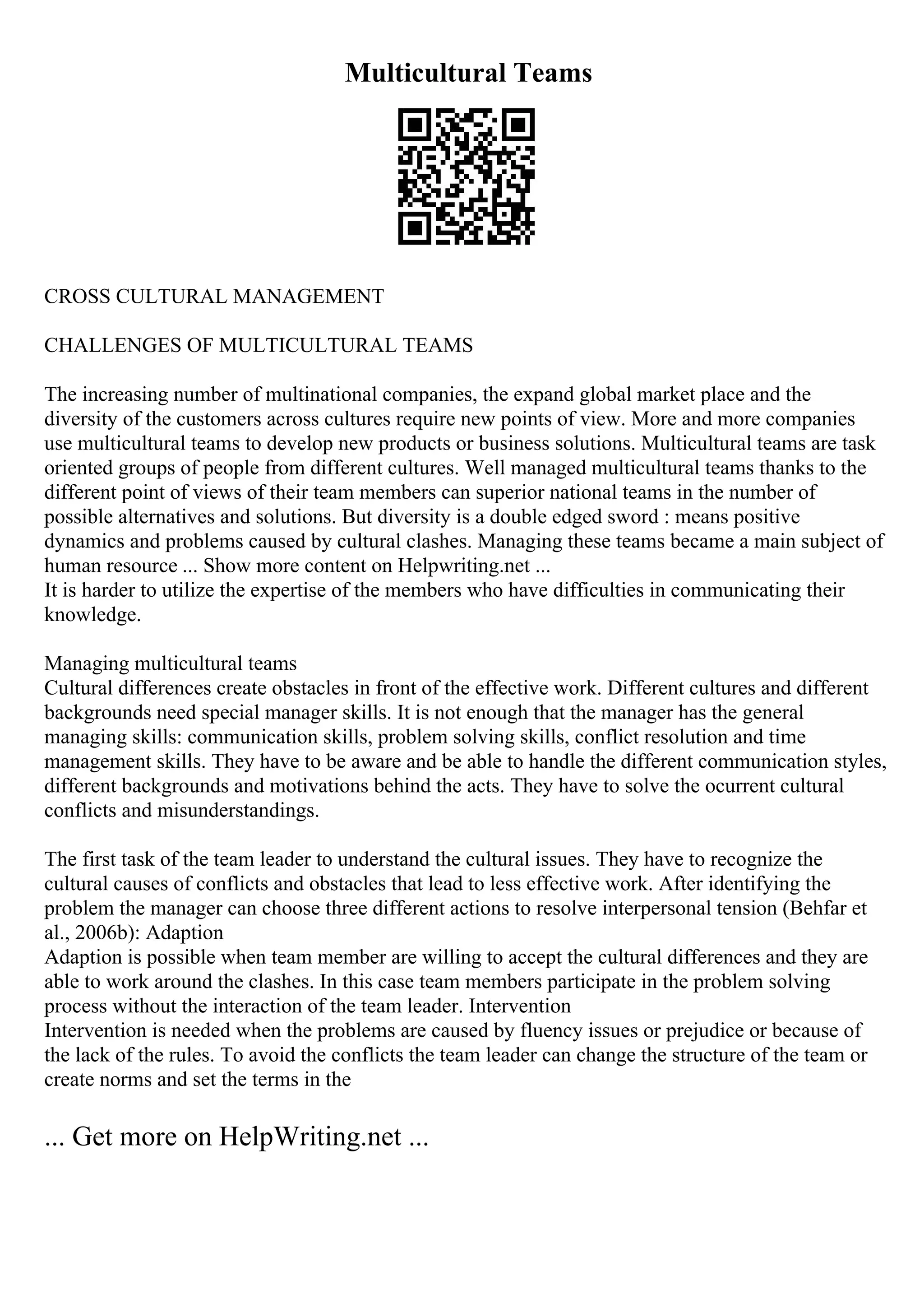 Multicultural Teams
CROSS CULTURAL MANAGEMENT
CHALLENGES OF MULTICULTURAL TEAMS
The increasing number of multinational companies, the expand global market place and the
diversity of the customers across cultures require new points of view. More and more companies
use multicultural teams to develop new products or business solutions. Multicultural teams are task
oriented groups of people from different cultures. Well managed multicultural teams thanks to the
different point of views of their team members can superior national teams in the number of
possible alternatives and solutions. But diversity is a double edged sword : means positive
dynamics and problems caused by cultural clashes. Managing these teams became a main subject of
human resource ... Show more content on Helpwriting.net ...
It is harder to utilize the expertise of the members who have difficulties in communicating their
knowledge.
Managing multicultural teams
Cultural differences create obstacles in front of the effective work. Different cultures and different
backgrounds need special manager skills. It is not enough that the manager has the general
managing skills: communication skills, problem solving skills, conflict resolution and time
management skills. They have to be aware and be able to handle the different communication styles,
different backgrounds and motivations behind the acts. They have to solve the ocurrent cultural
conflicts and misunderstandings.
The first task of the team leader to understand the cultural issues. They have to recognize the
cultural causes of conflicts and obstacles that lead to less effective work. After identifying the
problem the manager can choose three different actions to resolve interpersonal tension (Behfar et
al., 2006b): Adaption
Adaption is possible when team member are willing to accept the cultural differences and they are
able to work around the clashes. In this case team members participate in the problem solving
process without the interaction of the team leader. Intervention
Intervention is needed when the problems are caused by fluency issues or prejudice or because of
the lack of the rules. To avoid the conflicts the team leader can change the structure of the team or
create norms and set the terms in the
... Get more on HelpWriting.net ...
 