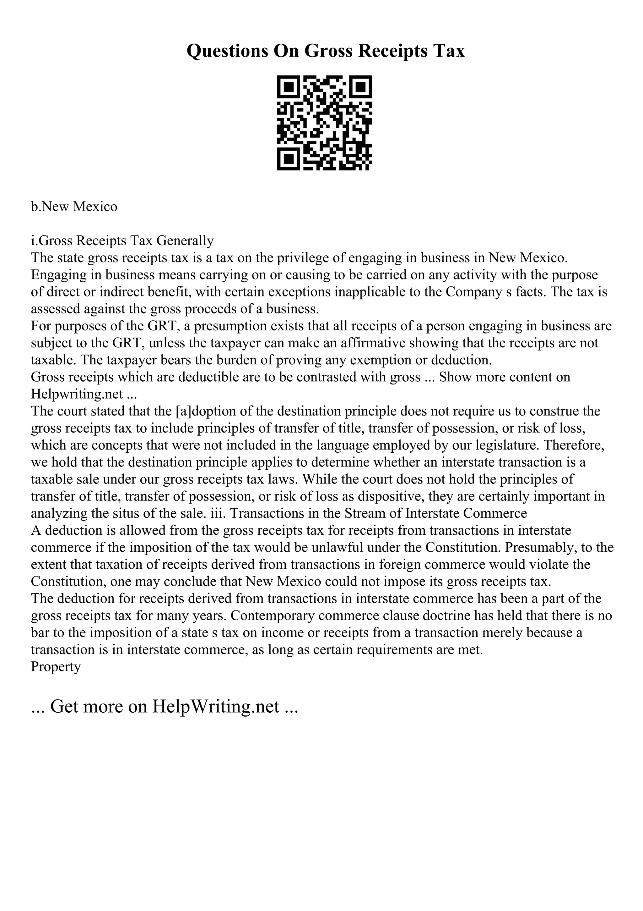 Questions On Gross Receipts Tax
b.New Mexico
i.Gross Receipts Tax Generally
The state gross receipts tax is a tax on the privilege of engaging in business in New Mexico.
Engaging in business means carrying on or causing to be carried on any activity with the purpose
of direct or indirect benefit, with certain exceptions inapplicable to the Company s facts. The tax is
assessed against the gross proceeds of a business.
For purposes of the GRT, a presumption exists that all receipts of a person engaging in business are
subject to the GRT, unless the taxpayer can make an affirmative showing that the receipts are not
taxable. The taxpayer bears the burden of proving any exemption or deduction.
Gross receipts which are deductible are to be contrasted with gross ... Show more content on
Helpwriting.net ...
The court stated that the [a]doption of the destination principle does not require us to construe the
gross receipts tax to include principles of transfer of title, transfer of possession, or risk of loss,
which are concepts that were not included in the language employed by our legislature. Therefore,
we hold that the destination principle applies to determine whether an interstate transaction is a
taxable sale under our gross receipts tax laws. While the court does not hold the principles of
transfer of title, transfer of possession, or risk of loss as dispositive, they are certainly important in
analyzing the situs of the sale. iii. Transactions in the Stream of Interstate Commerce
A deduction is allowed from the gross receipts tax for receipts from transactions in interstate
commerce if the imposition of the tax would be unlawful under the Constitution. Presumably, to the
extent that taxation of receipts derived from transactions in foreign commerce would violate the
Constitution, one may conclude that New Mexico could not impose its gross receipts tax.
The deduction for receipts derived from transactions in interstate commerce has been a part of the
gross receipts tax for many years. Contemporary commerce clause doctrine has held that there is no
bar to the imposition of a state s tax on income or receipts from a transaction merely because a
transaction is in interstate commerce, as long as certain requirements are met.
Property
... Get more on HelpWriting.net ...
 