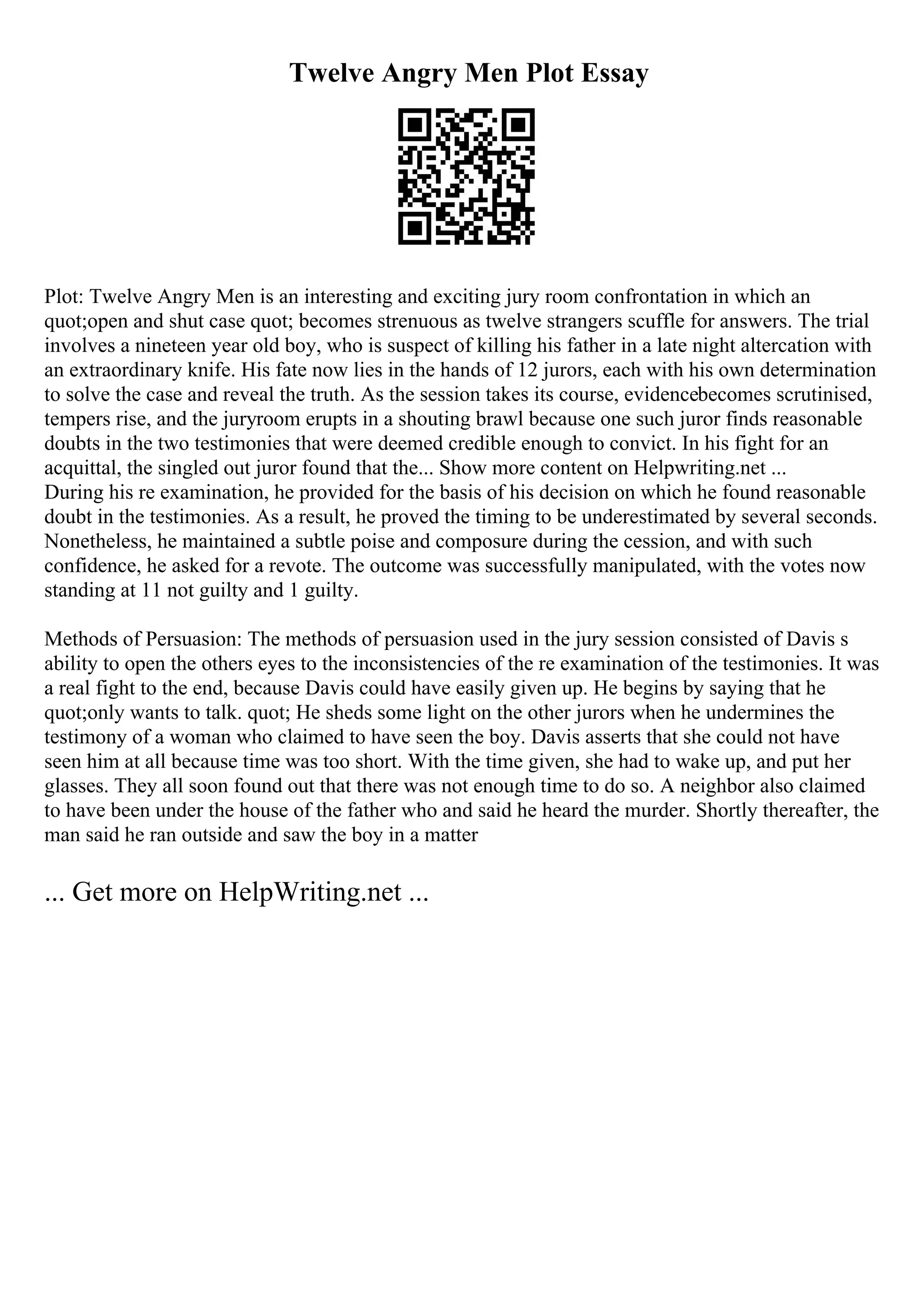 Twelve Angry Men Plot Essay
Plot: Twelve Angry Men is an interesting and exciting jury room confrontation in which an
quot;open and shut case quot; becomes strenuous as twelve strangers scuffle for answers. The trial
involves a nineteen year old boy, who is suspect of killing his father in a late night altercation with
an extraordinary knife. His fate now lies in the hands of 12 jurors, each with his own determination
to solve the case and reveal the truth. As the session takes its course, evidencebecomes scrutinised,
tempers rise, and the juryroom erupts in a shouting brawl because one such juror finds reasonable
doubts in the two testimonies that were deemed credible enough to convict. In his fight for an
acquittal, the singled out juror found that the... Show more content on Helpwriting.net ...
During his re examination, he provided for the basis of his decision on which he found reasonable
doubt in the testimonies. As a result, he proved the timing to be underestimated by several seconds.
Nonetheless, he maintained a subtle poise and composure during the cession, and with such
confidence, he asked for a revote. The outcome was successfully manipulated, with the votes now
standing at 11 not guilty and 1 guilty.
Methods of Persuasion: The methods of persuasion used in the jury session consisted of Davis s
ability to open the others eyes to the inconsistencies of the re examination of the testimonies. It was
a real fight to the end, because Davis could have easily given up. He begins by saying that he
quot;only wants to talk. quot; He sheds some light on the other jurors when he undermines the
testimony of a woman who claimed to have seen the boy. Davis asserts that she could not have
seen him at all because time was too short. With the time given, she had to wake up, and put her
glasses. They all soon found out that there was not enough time to do so. A neighbor also claimed
to have been under the house of the father who and said he heard the murder. Shortly thereafter, the
man said he ran outside and saw the boy in a matter
... Get more on HelpWriting.net ...
 