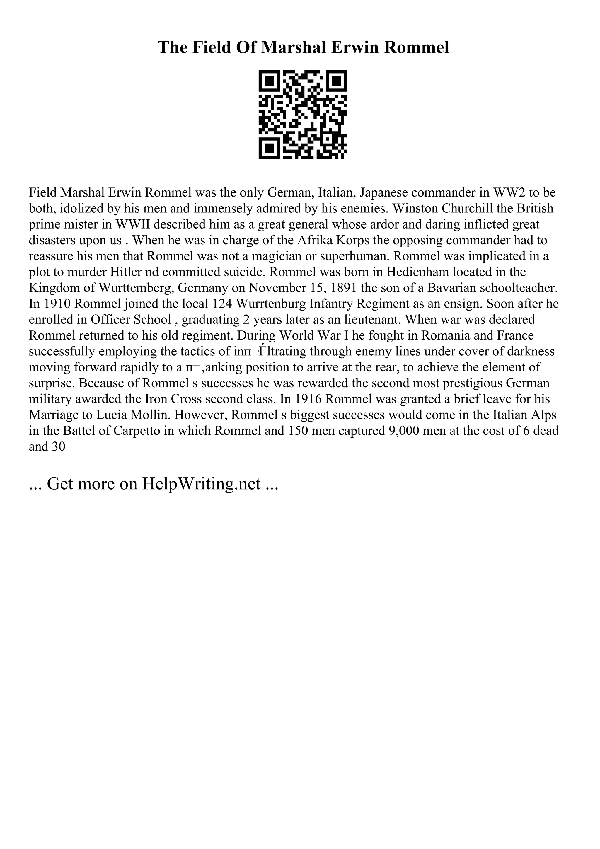 The Field Of Marshal Erwin Rommel
Field Marshal Erwin Rommel was the only German, Italian, Japanese commander in WW2 to be
both, idolized by his men and immensely admired by his enemies. Winston Churchill the British
prime mister in WWII described him as a great general whose ardor and daring inflicted great
disasters upon us . When he was in charge of the Afrika Korps the opposing commander had to
reassure his men that Rommel was not a magician or superhuman. Rommel was implicated in a
plot to murder Hitler nd committed suicide. Rommel was born in Hedienham located in the
Kingdom of Wurttemberg, Germany on November 15, 1891 the son of a Bavarian schoolteacher.
In 1910 Rommel joined the local 124 Wurrtenburg Infantry Regiment as an ensign. Soon after he
enrolled in Officer School , graduating 2 years later as an lieutenant. When war was declared
Rommel returned to his old regiment. During World War I he fought in Romania and France
successfully employing the tactics of inп¬Ѓltrating through enemy lines under cover of darkness
moving forward rapidly to a п¬‚anking position to arrive at the rear, to achieve the element of
surprise. Because of Rommel s successes he was rewarded the second most prestigious German
military awarded the Iron Cross second class. In 1916 Rommel was granted a brief leave for his
Marriage to Lucia Mollin. However, Rommel s biggest successes would come in the Italian Alps
in the Battel of Carpetto in which Rommel and 150 men captured 9,000 men at the cost of 6 dead
and 30
... Get more on HelpWriting.net ...
 