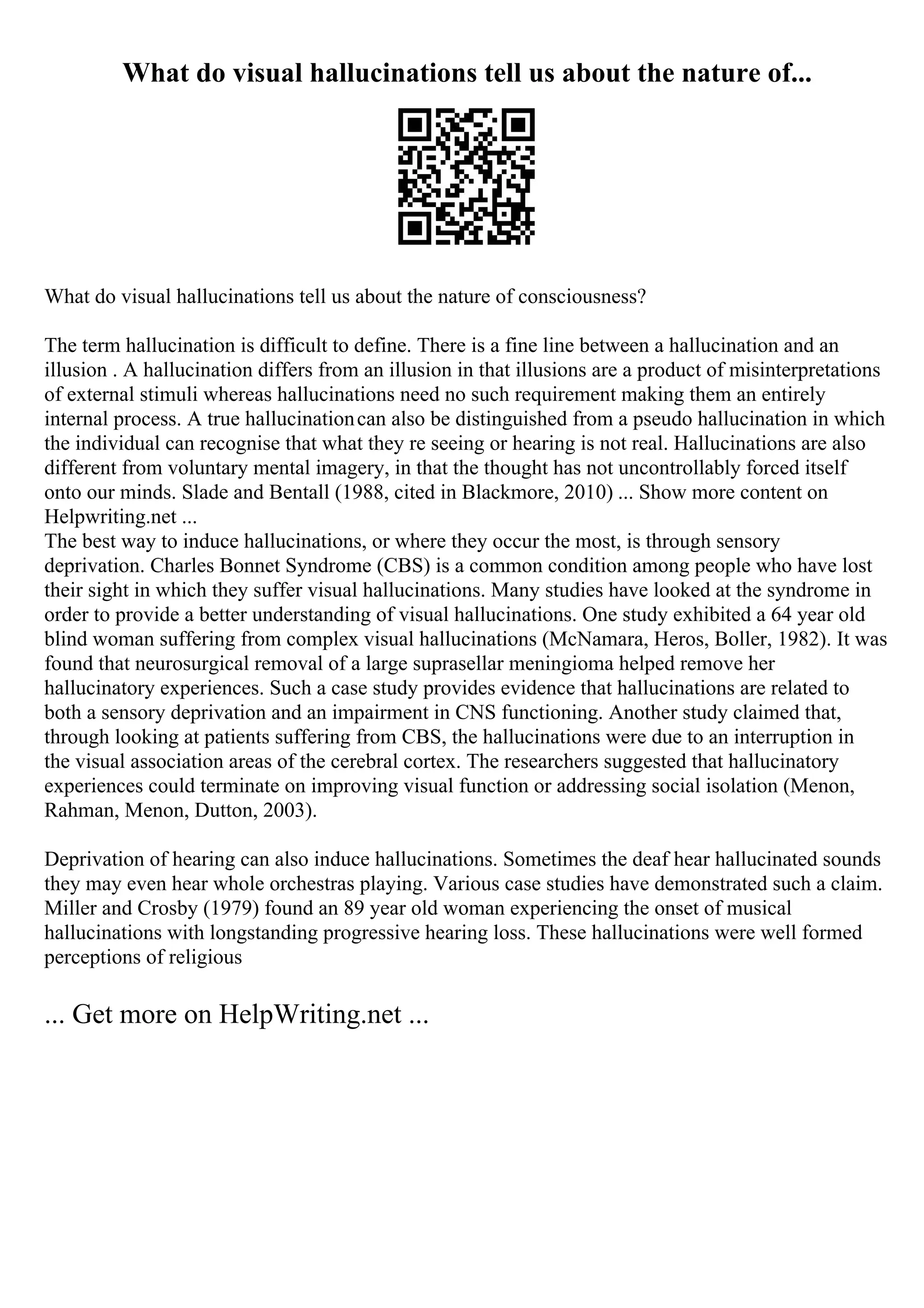 What do visual hallucinations tell us about the nature of...
What do visual hallucinations tell us about the nature of consciousness?
The term hallucination is difficult to define. There is a fine line between a hallucination and an
illusion . A hallucination differs from an illusion in that illusions are a product of misinterpretations
of external stimuli whereas hallucinations need no such requirement making them an entirely
internal process. A true hallucinationcan also be distinguished from a pseudo hallucination in which
the individual can recognise that what they re seeing or hearing is not real. Hallucinations are also
different from voluntary mental imagery, in that the thought has not uncontrollably forced itself
onto our minds. Slade and Bentall (1988, cited in Blackmore, 2010) ... Show more content on
Helpwriting.net ...
The best way to induce hallucinations, or where they occur the most, is through sensory
deprivation. Charles Bonnet Syndrome (CBS) is a common condition among people who have lost
their sight in which they suffer visual hallucinations. Many studies have looked at the syndrome in
order to provide a better understanding of visual hallucinations. One study exhibited a 64 year old
blind woman suffering from complex visual hallucinations (McNamara, Heros, Boller, 1982). It was
found that neurosurgical removal of a large suprasellar meningioma helped remove her
hallucinatory experiences. Such a case study provides evidence that hallucinations are related to
both a sensory deprivation and an impairment in CNS functioning. Another study claimed that,
through looking at patients suffering from CBS, the hallucinations were due to an interruption in
the visual association areas of the cerebral cortex. The researchers suggested that hallucinatory
experiences could terminate on improving visual function or addressing social isolation (Menon,
Rahman, Menon, Dutton, 2003).
Deprivation of hearing can also induce hallucinations. Sometimes the deaf hear hallucinated sounds
they may even hear whole orchestras playing. Various case studies have demonstrated such a claim.
Miller and Crosby (1979) found an 89 year old woman experiencing the onset of musical
hallucinations with longstanding progressive hearing loss. These hallucinations were well formed
perceptions of religious
... Get more on HelpWriting.net ...
 