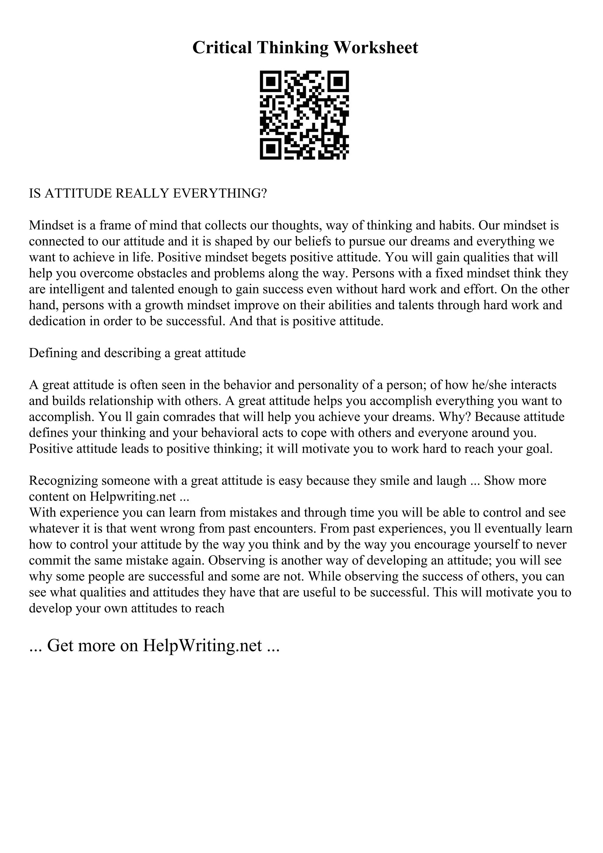 Critical Thinking Worksheet
IS ATTITUDE REALLY EVERYTHING?
Mindset is a frame of mind that collects our thoughts, way of thinking and habits. Our mindset is
connected to our attitude and it is shaped by our beliefs to pursue our dreams and everything we
want to achieve in life. Positive mindset begets positive attitude. You will gain qualities that will
help you overcome obstacles and problems along the way. Persons with a fixed mindset think they
are intelligent and talented enough to gain success even without hard work and effort. On the other
hand, persons with a growth mindset improve on their abilities and talents through hard work and
dedication in order to be successful. And that is positive attitude.
Defining and describing a great attitude
A great attitude is often seen in the behavior and personality of a person; of how he/she interacts
and builds relationship with others. A great attitude helps you accomplish everything you want to
accomplish. You ll gain comrades that will help you achieve your dreams. Why? Because attitude
defines your thinking and your behavioral acts to cope with others and everyone around you.
Positive attitude leads to positive thinking; it will motivate you to work hard to reach your goal.
Recognizing someone with a great attitude is easy because they smile and laugh ... Show more
content on Helpwriting.net ...
With experience you can learn from mistakes and through time you will be able to control and see
whatever it is that went wrong from past encounters. From past experiences, you ll eventually learn
how to control your attitude by the way you think and by the way you encourage yourself to never
commit the same mistake again. Observing is another way of developing an attitude; you will see
why some people are successful and some are not. While observing the success of others, you can
see what qualities and attitudes they have that are useful to be successful. This will motivate you to
develop your own attitudes to reach
... Get more on HelpWriting.net ...
 