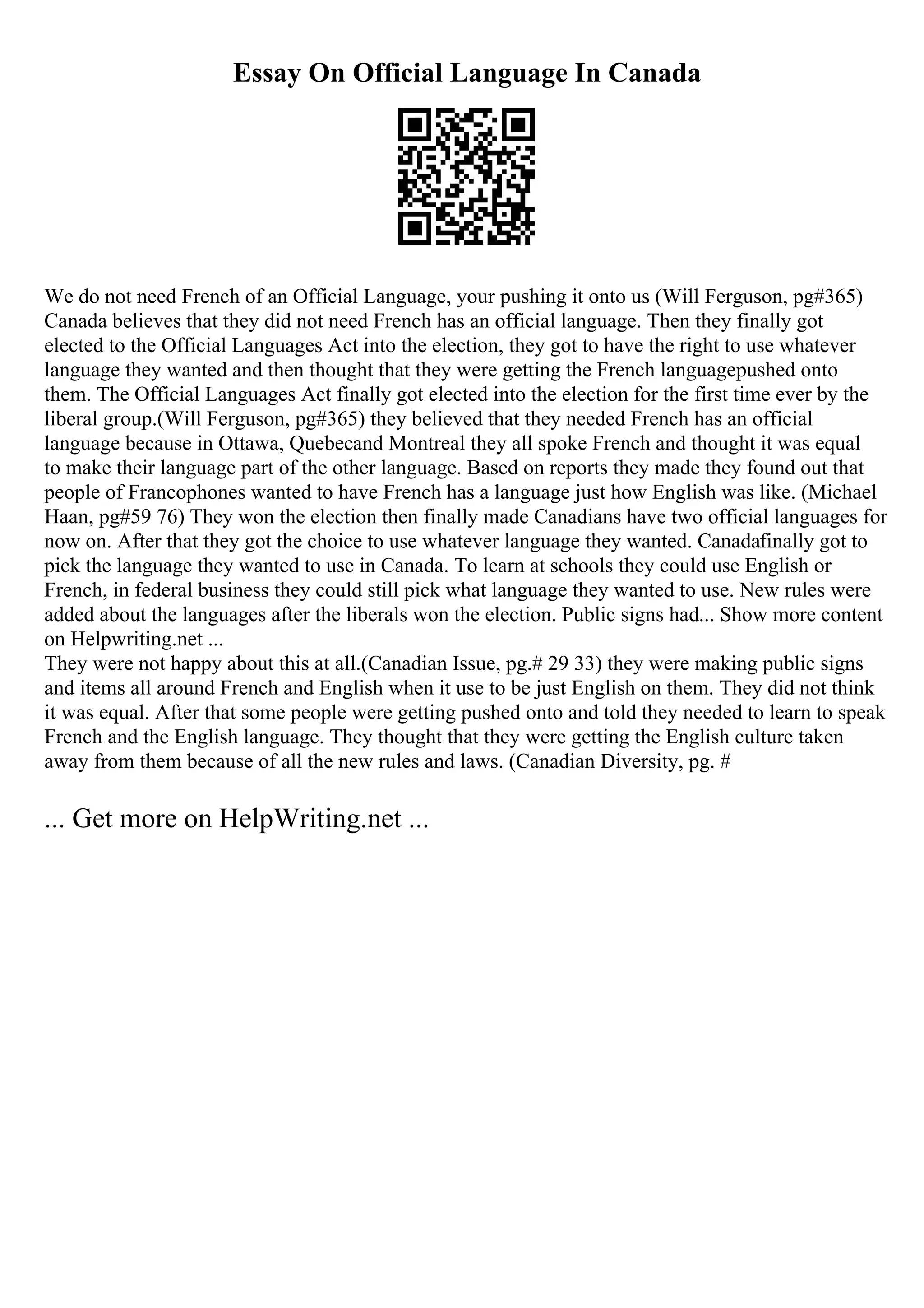Essay On Official Language In Canada
We do not need French of an Official Language, your pushing it onto us (Will Ferguson, pg#365)
Canada believes that they did not need French has an official language. Then they finally got
elected to the Official Languages Act into the election, they got to have the right to use whatever
language they wanted and then thought that they were getting the French languagepushed onto
them. The Official Languages Act finally got elected into the election for the first time ever by the
liberal group.(Will Ferguson, pg#365) they believed that they needed French has an official
language because in Ottawa, Quebecand Montreal they all spoke French and thought it was equal
to make their language part of the other language. Based on reports they made they found out that
people of Francophones wanted to have French has a language just how English was like. (Michael
Haan, pg#59 76) They won the election then finally made Canadians have two official languages for
now on. After that they got the choice to use whatever language they wanted. Canadafinally got to
pick the language they wanted to use in Canada. To learn at schools they could use English or
French, in federal business they could still pick what language they wanted to use. New rules were
added about the languages after the liberals won the election. Public signs had... Show more content
on Helpwriting.net ...
They were not happy about this at all.(Canadian Issue, pg.# 29 33) they were making public signs
and items all around French and English when it use to be just English on them. They did not think
it was equal. After that some people were getting pushed onto and told they needed to learn to speak
French and the English language. They thought that they were getting the English culture taken
away from them because of all the new rules and laws. (Canadian Diversity, pg. #
... Get more on HelpWriting.net ...
 