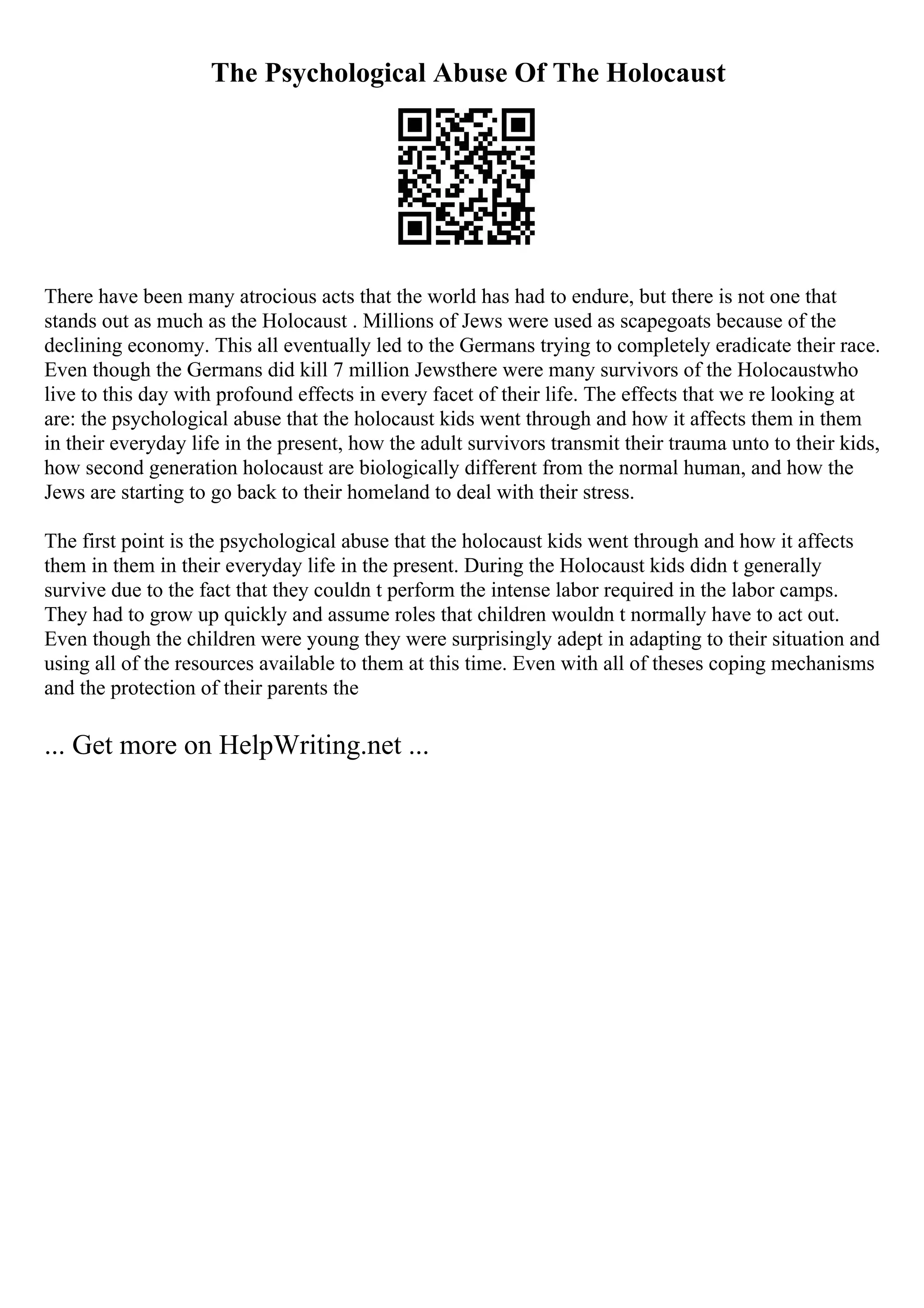 The Psychological Abuse Of The Holocaust
There have been many atrocious acts that the world has had to endure, but there is not one that
stands out as much as the Holocaust . Millions of Jews were used as scapegoats because of the
declining economy. This all eventually led to the Germans trying to completely eradicate their race.
Even though the Germans did kill 7 million Jewsthere were many survivors of the Holocaustwho
live to this day with profound effects in every facet of their life. The effects that we re looking at
are: the psychological abuse that the holocaust kids went through and how it affects them in them
in their everyday life in the present, how the adult survivors transmit their trauma unto to their kids,
how second generation holocaust are biologically different from the normal human, and how the
Jews are starting to go back to their homeland to deal with their stress.
The first point is the psychological abuse that the holocaust kids went through and how it affects
them in them in their everyday life in the present. During the Holocaust kids didn t generally
survive due to the fact that they couldn t perform the intense labor required in the labor camps.
They had to grow up quickly and assume roles that children wouldn t normally have to act out.
Even though the children were young they were surprisingly adept in adapting to their situation and
using all of the resources available to them at this time. Even with all of theses coping mechanisms
and the protection of their parents the
... Get more on HelpWriting.net ...
 