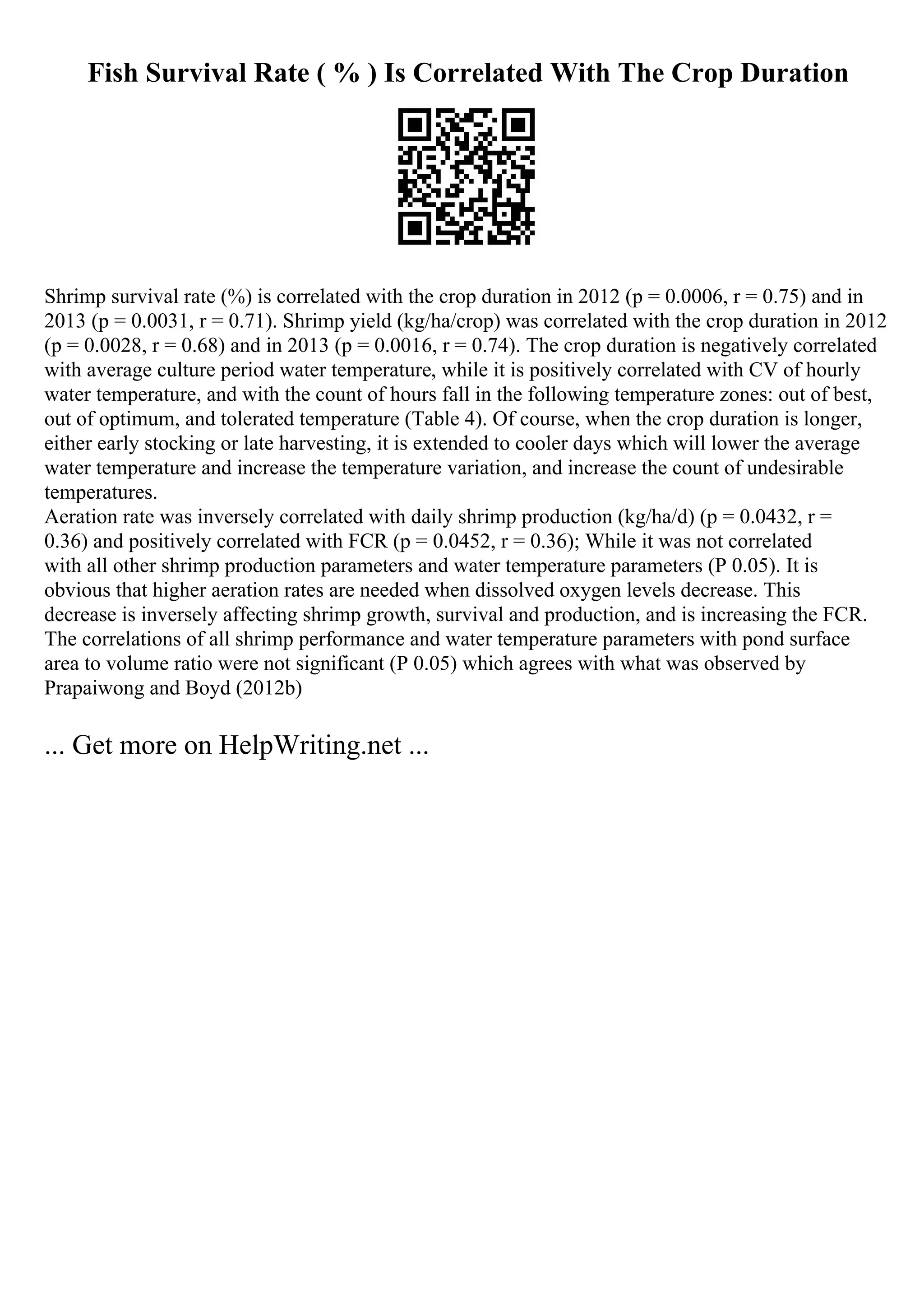 Fish Survival Rate ( % ) Is Correlated With The Crop Duration
Shrimp survival rate (%) is correlated with the crop duration in 2012 (p = 0.0006, r = 0.75) and in
2013 (p = 0.0031, r = 0.71). Shrimp yield (kg/ha/crop) was correlated with the crop duration in 2012
(p = 0.0028, r = 0.68) and in 2013 (p = 0.0016, r = 0.74). The crop duration is negatively correlated
with average culture period water temperature, while it is positively correlated with CV of hourly
water temperature, and with the count of hours fall in the following temperature zones: out of best,
out of optimum, and tolerated temperature (Table 4). Of course, when the crop duration is longer,
either early stocking or late harvesting, it is extended to cooler days which will lower the average
water temperature and increase the temperature variation, and increase the count of undesirable
temperatures.
Aeration rate was inversely correlated with daily shrimp production (kg/ha/d) (p = 0.0432, r =
0.36) and positively correlated with FCR (p = 0.0452, r = 0.36); While it was not correlated
with all other shrimp production parameters and water temperature parameters (P 0.05). It is
obvious that higher aeration rates are needed when dissolved oxygen levels decrease. This
decrease is inversely affecting shrimp growth, survival and production, and is increasing the FCR.
The correlations of all shrimp performance and water temperature parameters with pond surface
area to volume ratio were not significant (P 0.05) which agrees with what was observed by
Prapaiwong and Boyd (2012b)
... Get more on HelpWriting.net ...
 