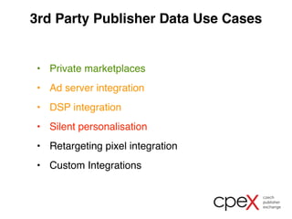 3rd Party Publisher Data Use Cases 
• Private marketplaces 
• Ad server integration 
• DSP integration 
• Silent personalisation 
• Retargeting pixel integration 
• Custom Integrations 
 