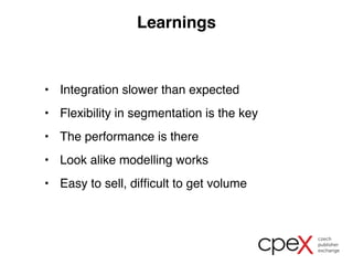 Learnings 
• Integration slower than expected 
• Flexibility in segmentation is the key 
• The performance is there 
• Look alike modelling works 
• Easy to sell, difficult to get volume 
 