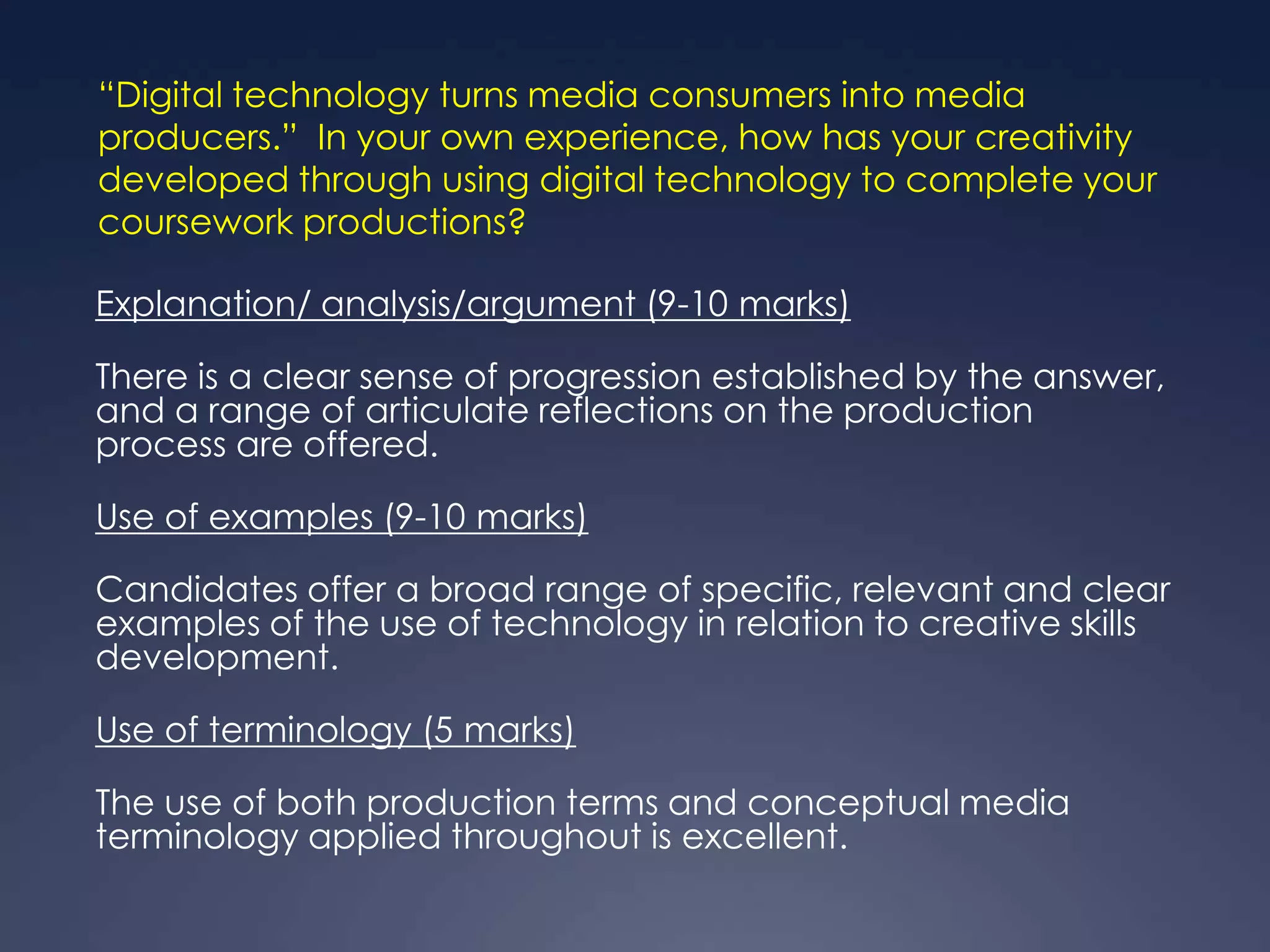 “Digital technology turns media consumers into media
producers.” In your own experience, how has your creativity
developed through using digital technology to complete your
coursework productions?

Explanation/ analysis/argument (9-10 marks)

There is a clear sense of progression established by the answer,
and a range of articulate reflections on the production
process are offered.

Use of examples (9-10 marks)

Candidates offer a broad range of specific, relevant and clear
examples of the use of technology in relation to creative skills
development.

Use of terminology (5 marks)

The use of both production terms and conceptual media
terminology applied throughout is excellent.
 