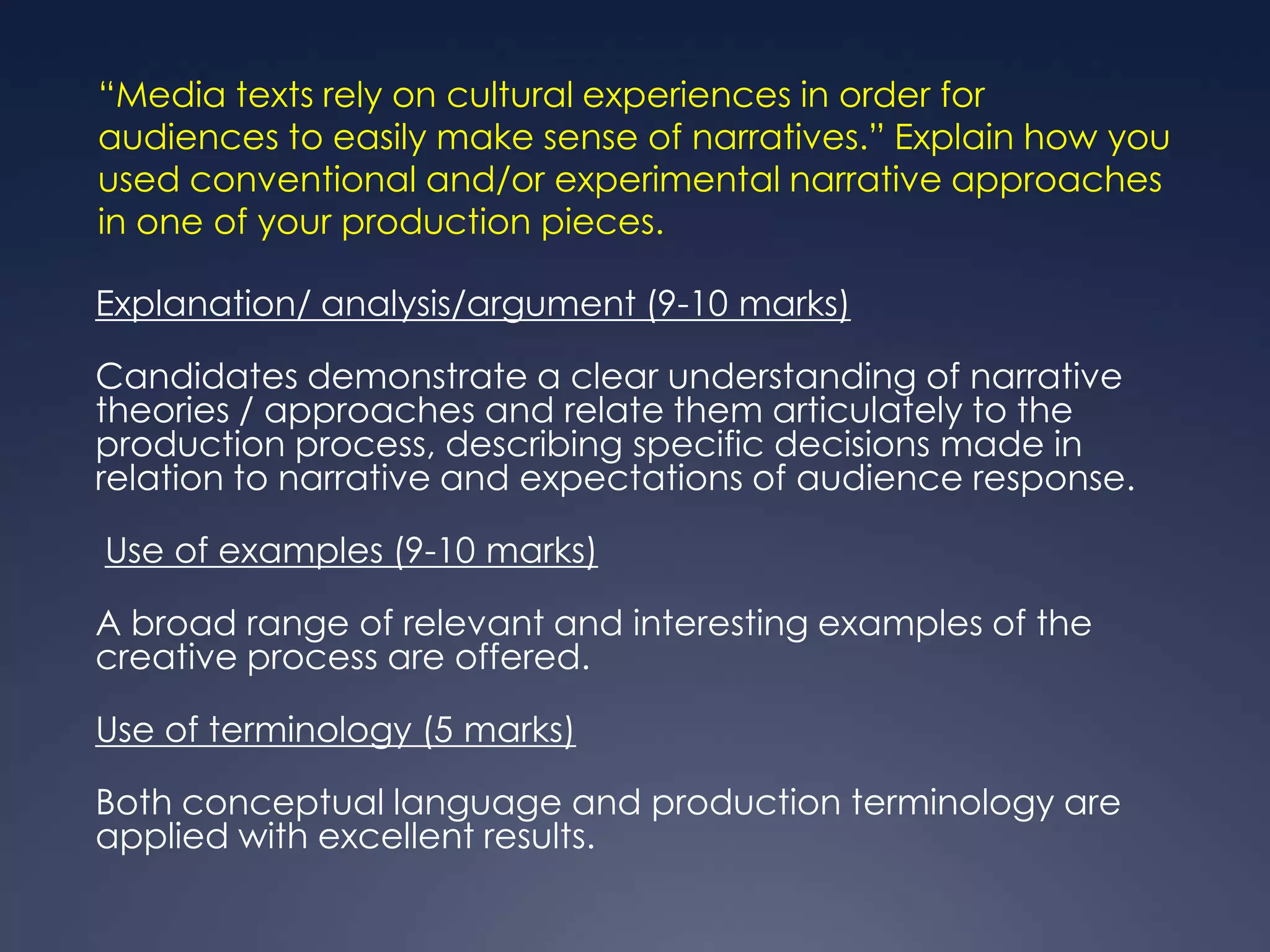 “Media texts rely on cultural experiences in order for
audiences to easily make sense of narratives.” Explain how you
used conventional and/or experimental narrative approaches
in one of your production pieces.

Explanation/ analysis/argument (9-10 marks)

Candidates demonstrate a clear understanding of narrative
theories / approaches and relate them articulately to the
production process, describing specific decisions made in
relation to narrative and expectations of audience response.

Use of examples (9-10 marks)

A broad range of relevant and interesting examples of the
creative process are offered.

Use of terminology (5 marks)

Both conceptual language and production terminology are
applied with excellent results.
 