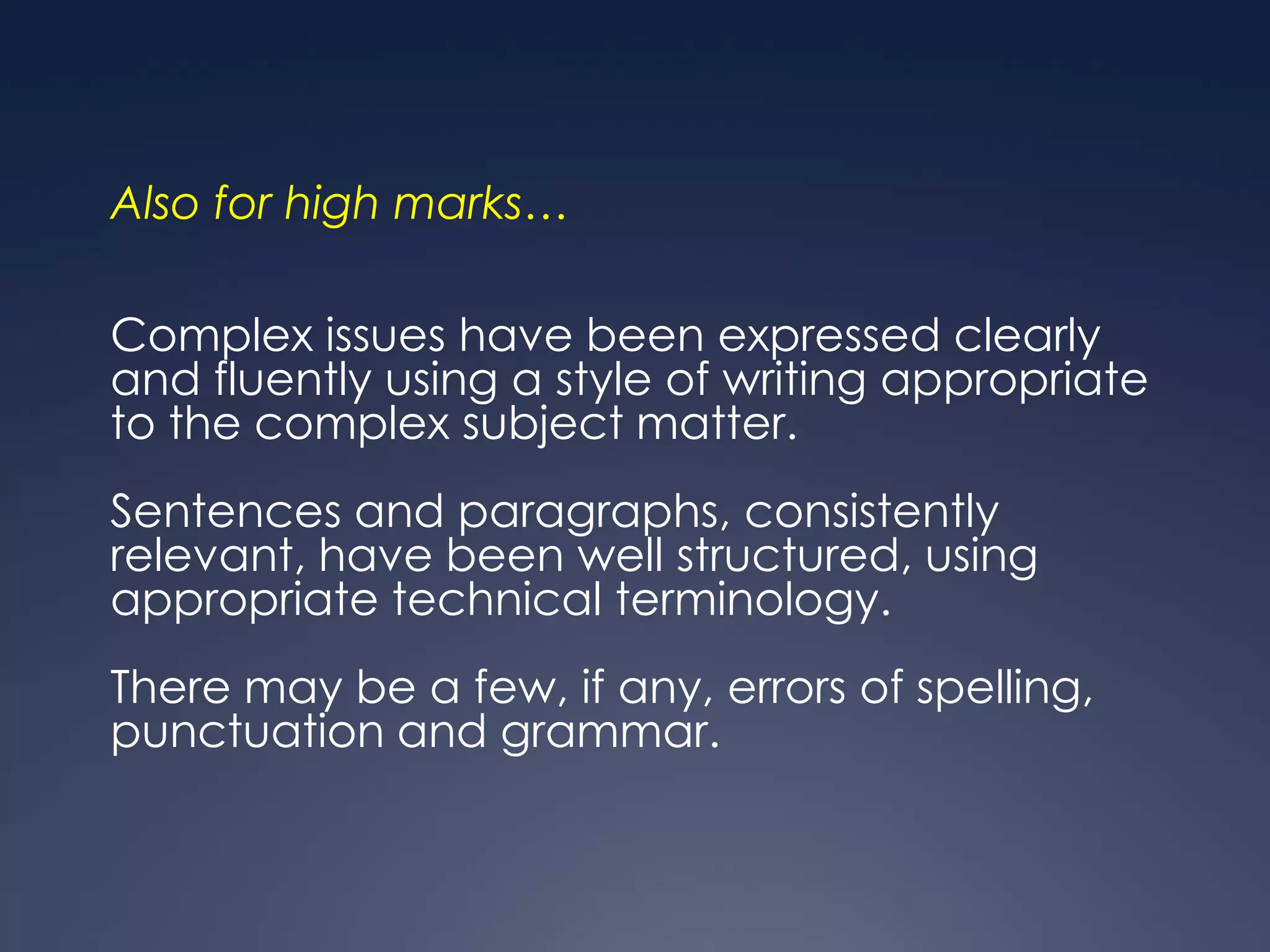Also for high marks…

Complex issues have been expressed clearly
and fluently using a style of writing appropriate
to the complex subject matter.
Sentences and paragraphs, consistently
relevant, have been well structured, using
appropriate technical terminology.
There may be a few, if any, errors of spelling,
punctuation and grammar.
 