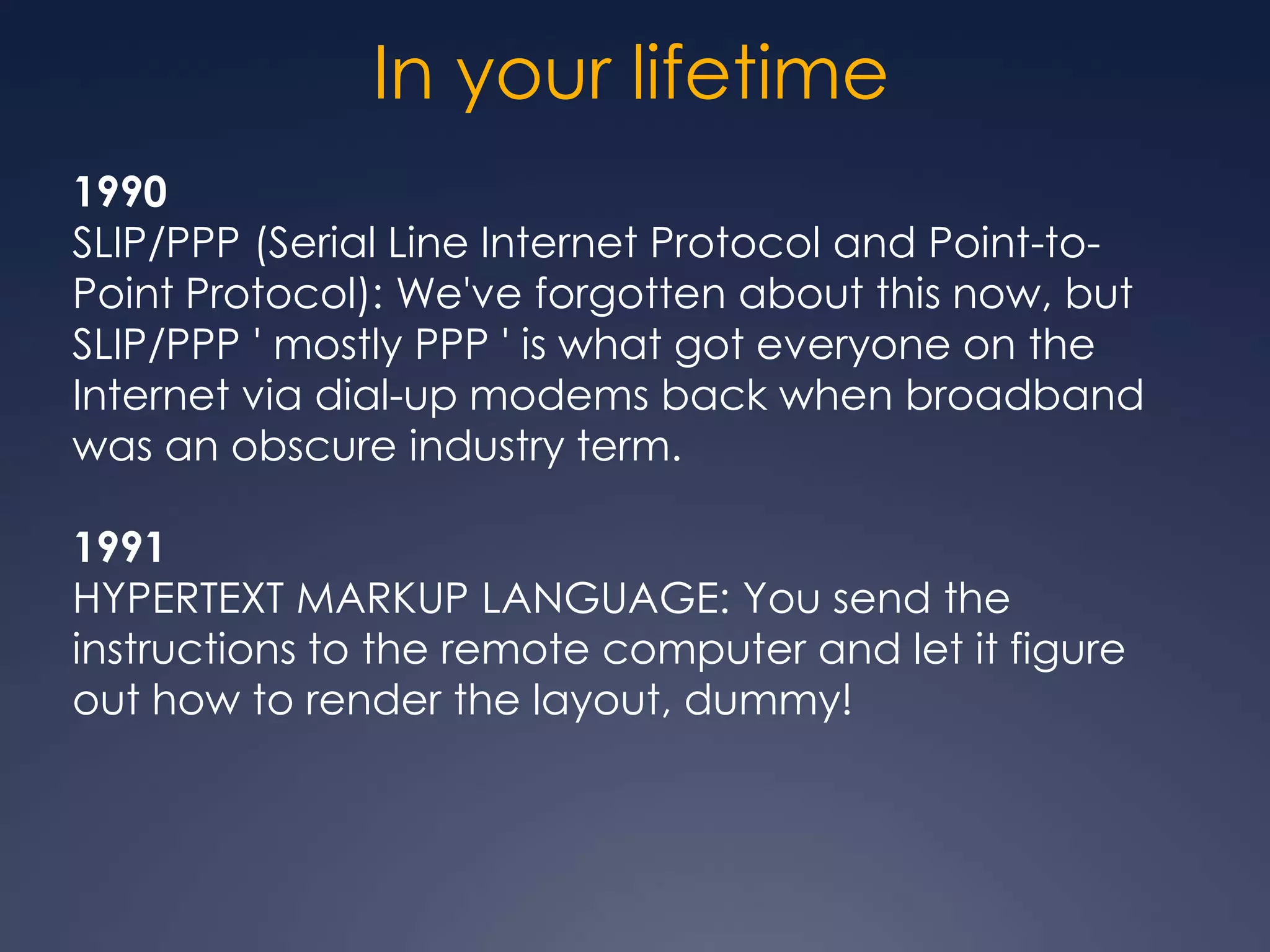 In your lifetime
1990
SLIP/PPP (Serial Line Internet Protocol and Point-to-
Point Protocol): We've forgotten about this now, but
SLIP/PPP ' mostly PPP ' is what got everyone on the
Internet via dial-up modems back when broadband
was an obscure industry term.

1991
HYPERTEXT MARKUP LANGUAGE: You send the
instructions to the remote computer and let it figure
out how to render the layout, dummy!
 