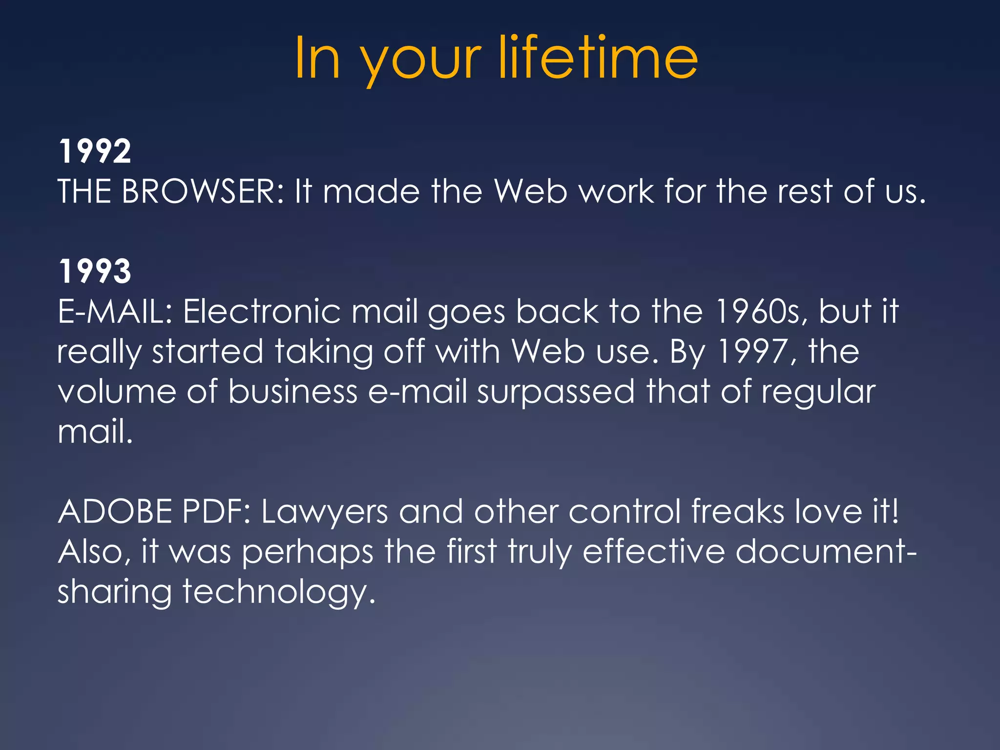 In your lifetime
1992
THE BROWSER: It made the Web work for the rest of us.

1993
E-MAIL: Electronic mail goes back to the 1960s, but it
really started taking off with Web use. By 1997, the
volume of business e-mail surpassed that of regular
mail.

ADOBE PDF: Lawyers and other control freaks love it!
Also, it was perhaps the first truly effective document-
sharing technology.
 