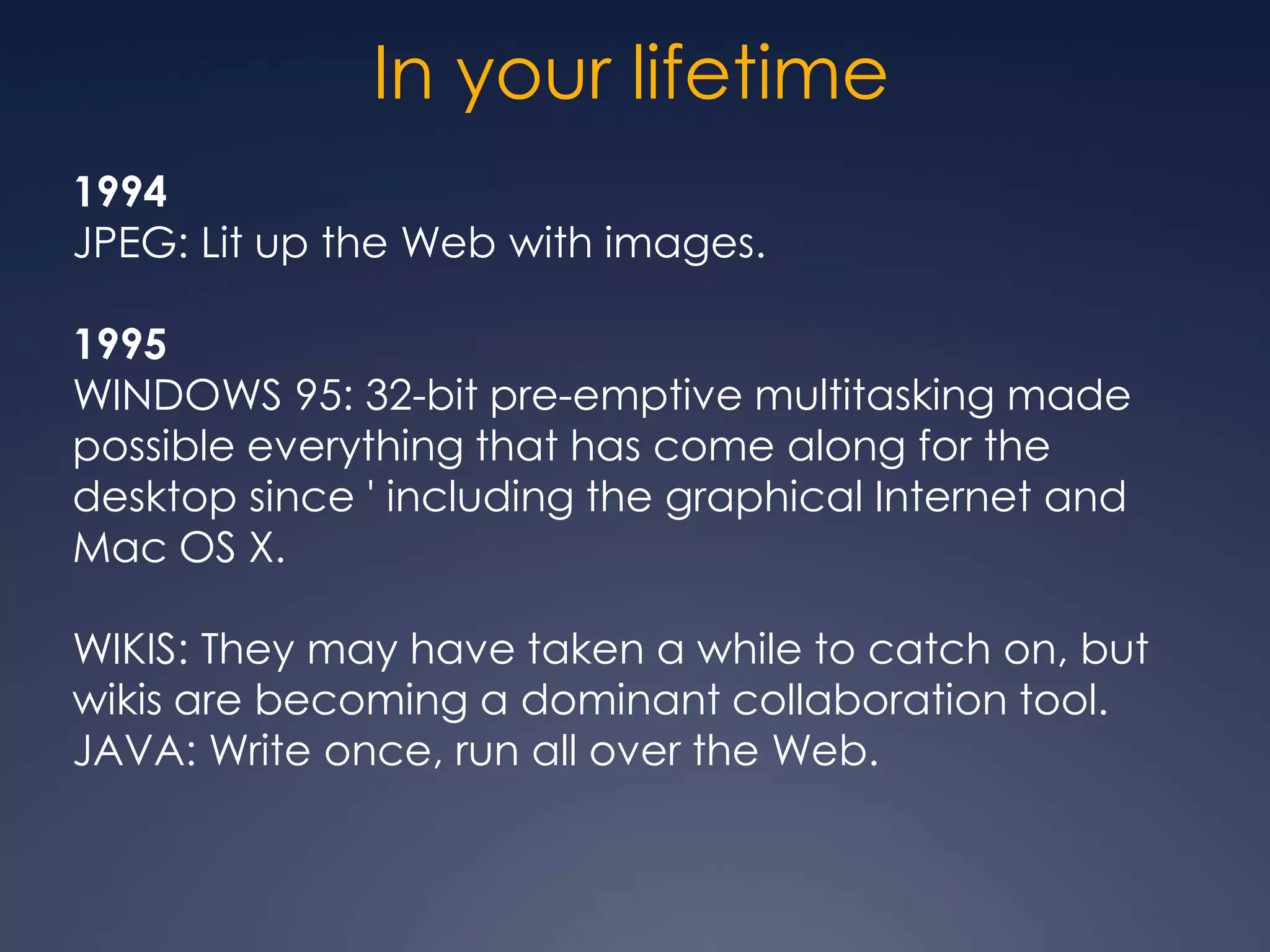 In your lifetime
1994
JPEG: Lit up the Web with images.

1995
WINDOWS 95: 32-bit pre-emptive multitasking made
possible everything that has come along for the
desktop since ' including the graphical Internet and
Mac OS X.

WIKIS: They may have taken a while to catch on, but
wikis are becoming a dominant collaboration tool.
JAVA: Write once, run all over the Web.
 