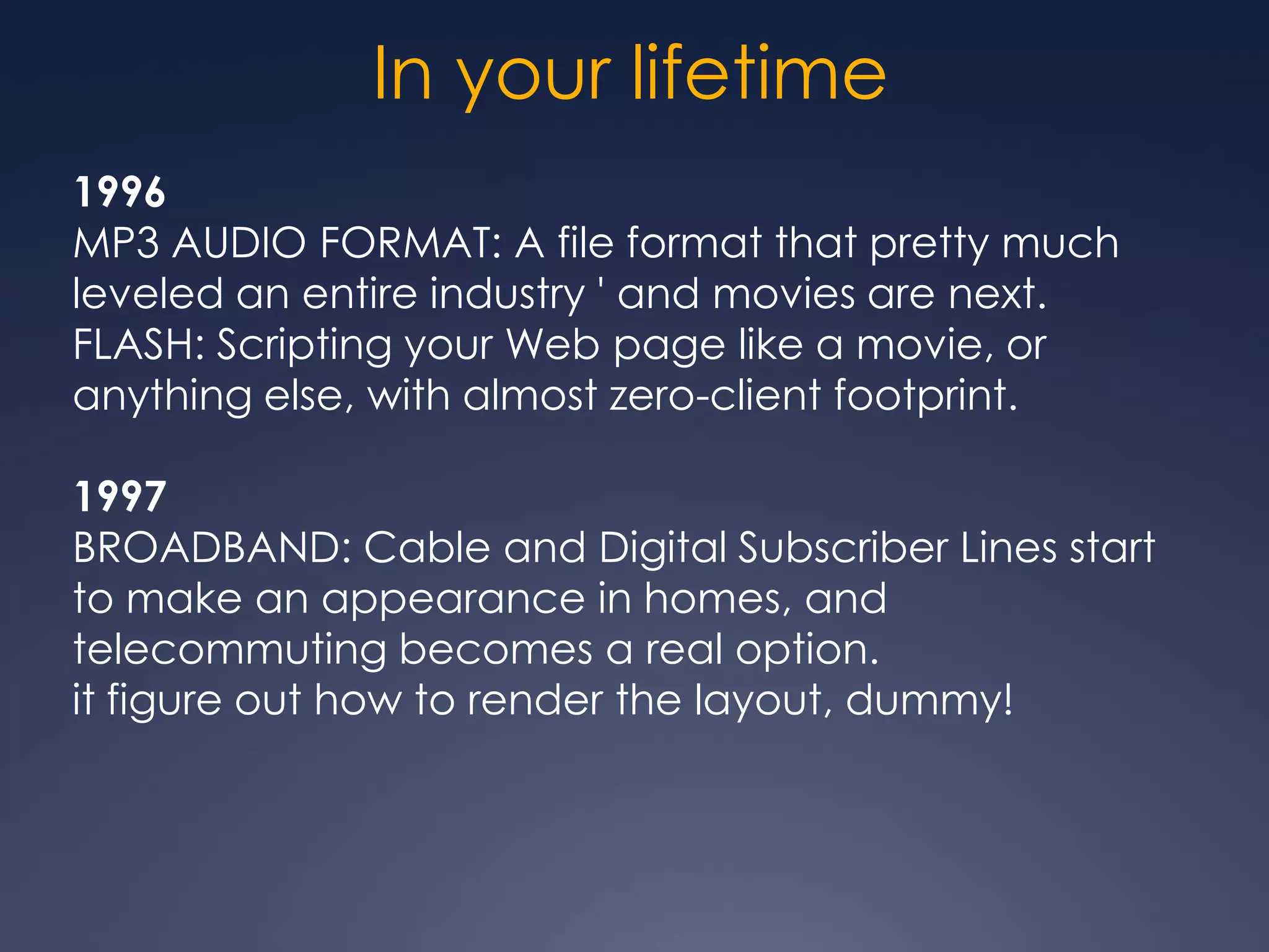 In your lifetime
1996
MP3 AUDIO FORMAT: A file format that pretty much
leveled an entire industry ' and movies are next.
FLASH: Scripting your Web page like a movie, or
anything else, with almost zero-client footprint.

1997
BROADBAND: Cable and Digital Subscriber Lines start
to make an appearance in homes, and
telecommuting becomes a real option.
it figure out how to render the layout, dummy!
 