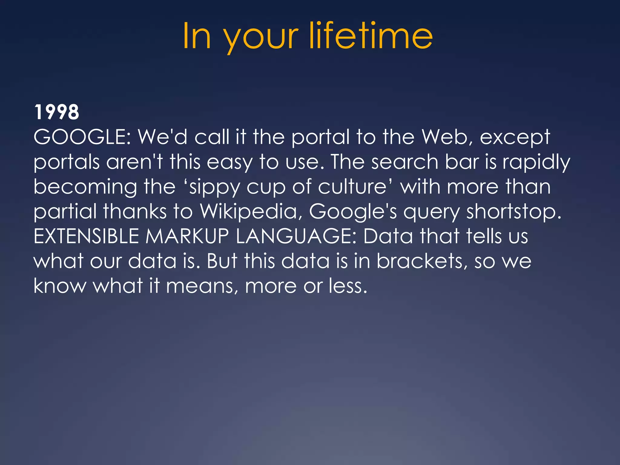 In your lifetime
1998
GOOGLE: We'd call it the portal to the Web, except
portals aren't this easy to use. The search bar is rapidly
becoming the „sippy cup of culture‟ with more than
partial thanks to Wikipedia, Google's query shortstop.
EXTENSIBLE MARKUP LANGUAGE: Data that tells us
what our data is. But this data is in brackets, so we
know what it means, more or less.
 