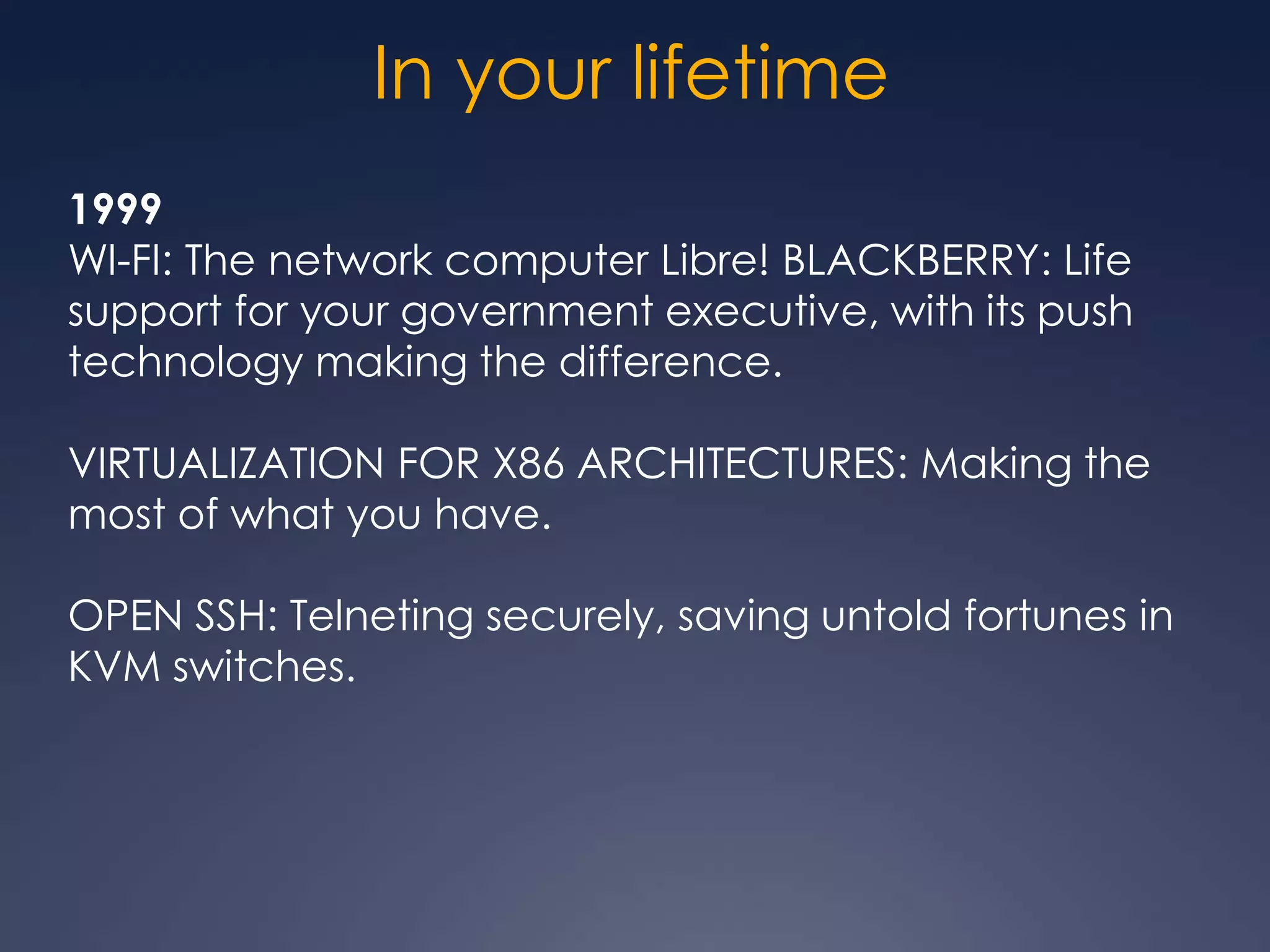 In your lifetime
1999
WI-FI: The network computer Libre! BLACKBERRY: Life
support for your government executive, with its push
technology making the difference.

VIRTUALIZATION FOR X86 ARCHITECTURES: Making the
most of what you have.

OPEN SSH: Telneting securely, saving untold fortunes in
KVM switches.
 