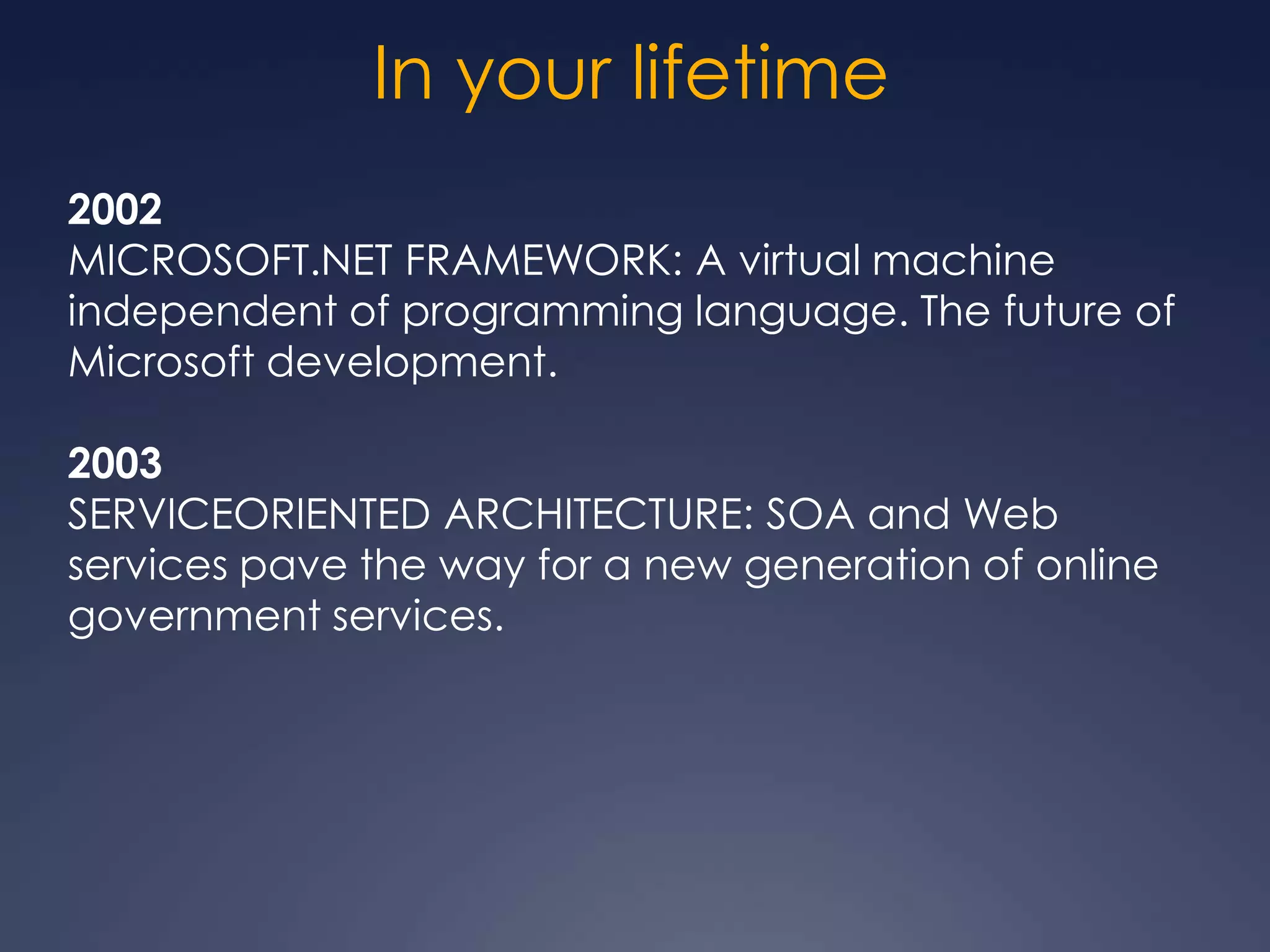 In your lifetime
2002
MICROSOFT.NET FRAMEWORK: A virtual machine
independent of programming language. The future of
Microsoft development.

2003
SERVICEORIENTED ARCHITECTURE: SOA and Web
services pave the way for a new generation of online
government services.
 