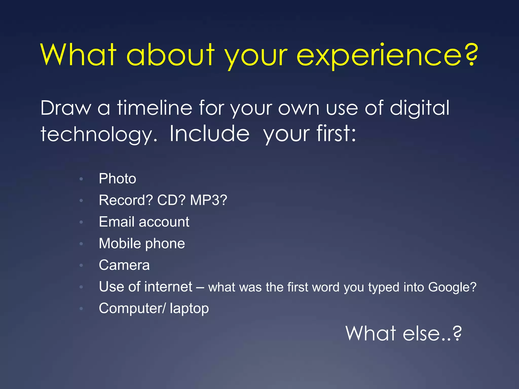 What about your experience?
Draw a timeline for your own use of digital
technology. Include your first:

    •   Photo
    •   Record? CD? MP3?
    •   Email account
    •   Mobile phone
    •   Camera
    •   Use of internet – what was the first word you typed into Google?
    •   Computer/ laptop
                                                 What else..?
 