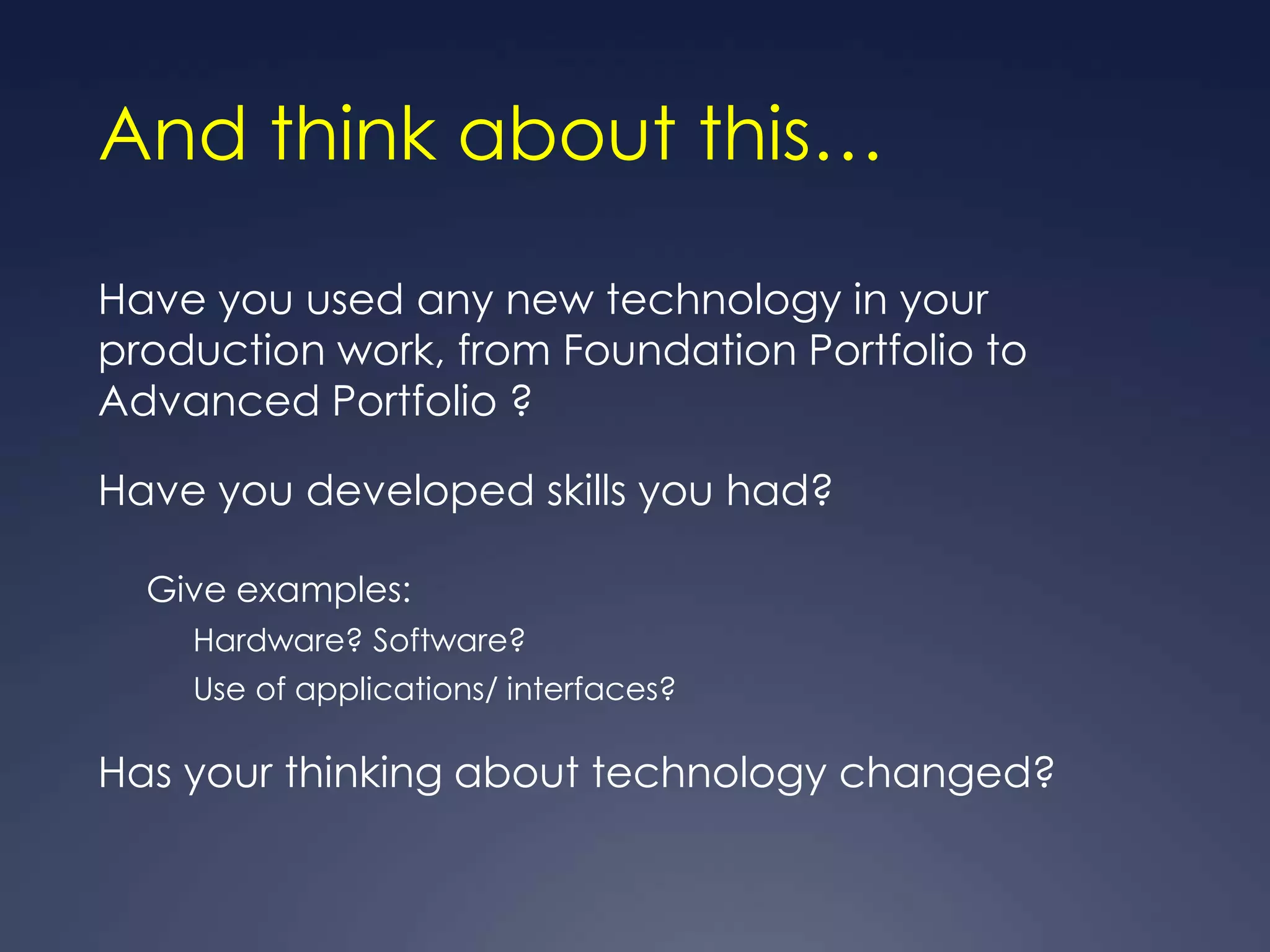 And think about this…

Have you used any new technology in your
production work, from Foundation Portfolio to
Advanced Portfolio ?

Have you developed skills you had?

  Give examples:
    Hardware? Software?
    Use of applications/ interfaces?

Has your thinking about technology changed?
 
