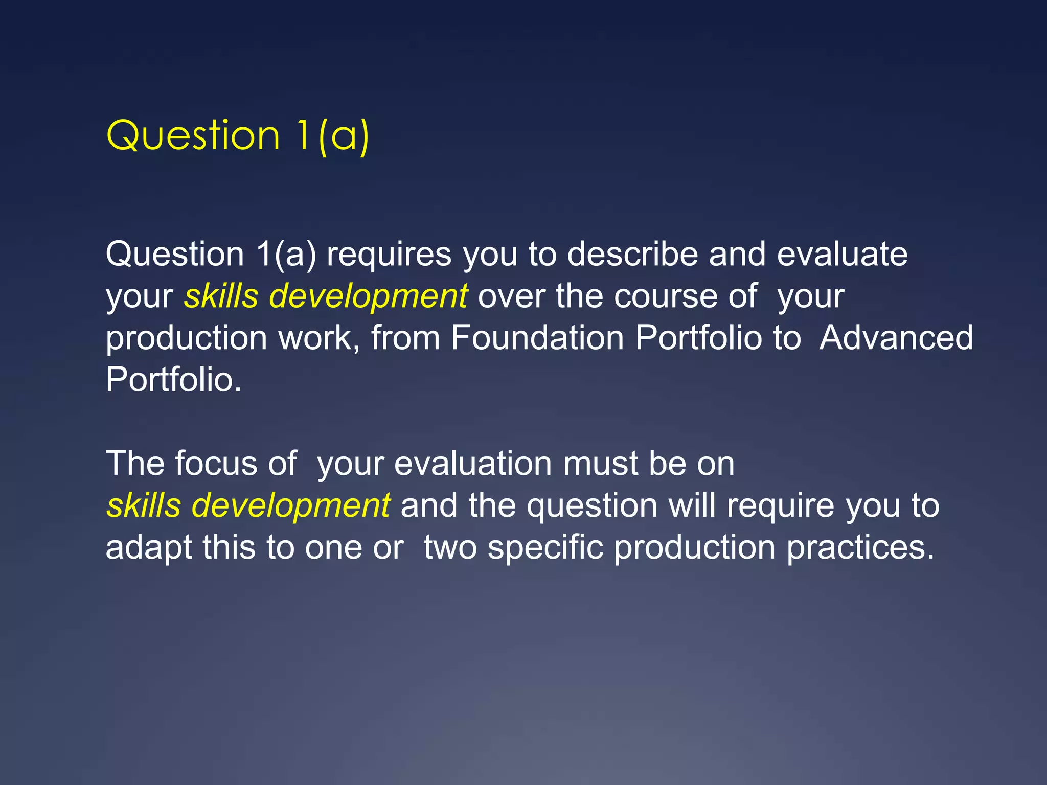Question 1(a)

Question 1(a) requires you to describe and evaluate
your skills development over the course of your
production work, from Foundation Portfolio to Advanced
Portfolio.

The focus of your evaluation must be on
skills development and the question will require you to
adapt this to one or two specific production practices.
 