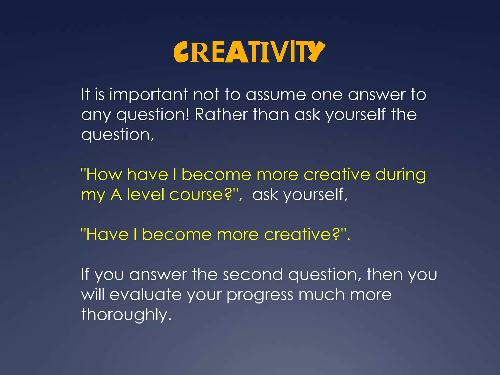 CREATIVITY
It is important not to assume one answer to
any question! Rather than ask yourself the
question,

"How have I become more creative during
my A level course?", ask yourself,

"Have I become more creative?".

If you answer the second question, then you
will evaluate your progress much more
thoroughly.
 