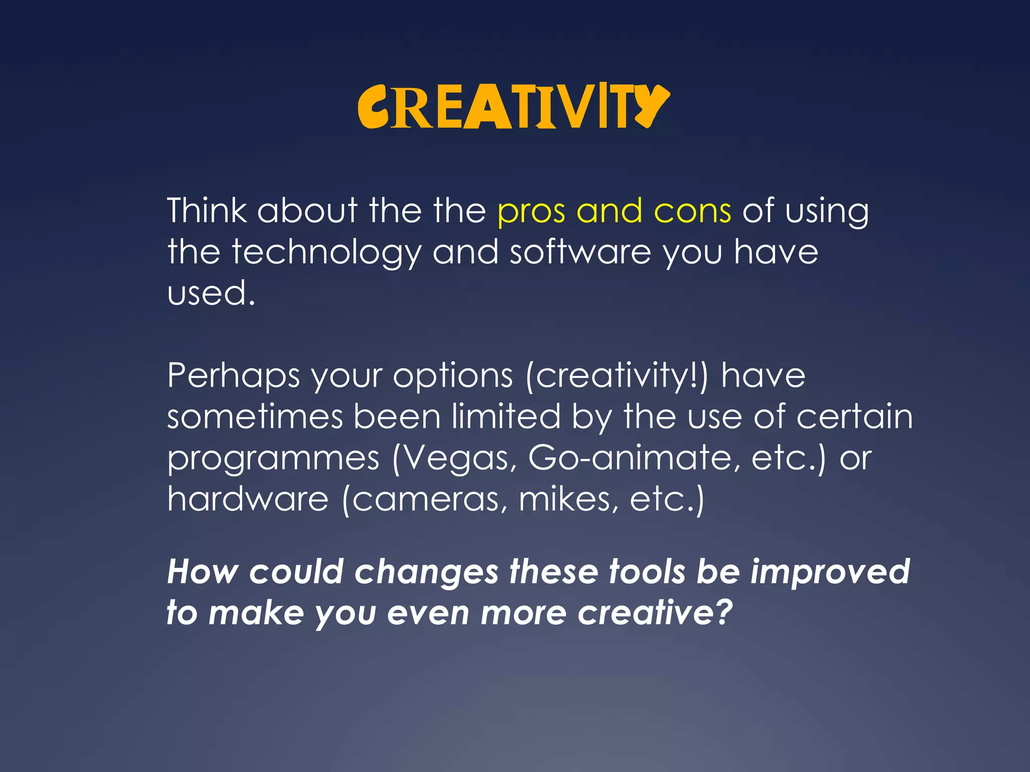 CREATIVITY
Think about the the pros and cons of using
the technology and software you have
used.

Perhaps your options (creativity!) have
sometimes been limited by the use of certain
programmes (Vegas, Go-animate, etc.) or
hardware (cameras, mikes, etc.)

How could changes these tools be improved
to make you even more creative?
 