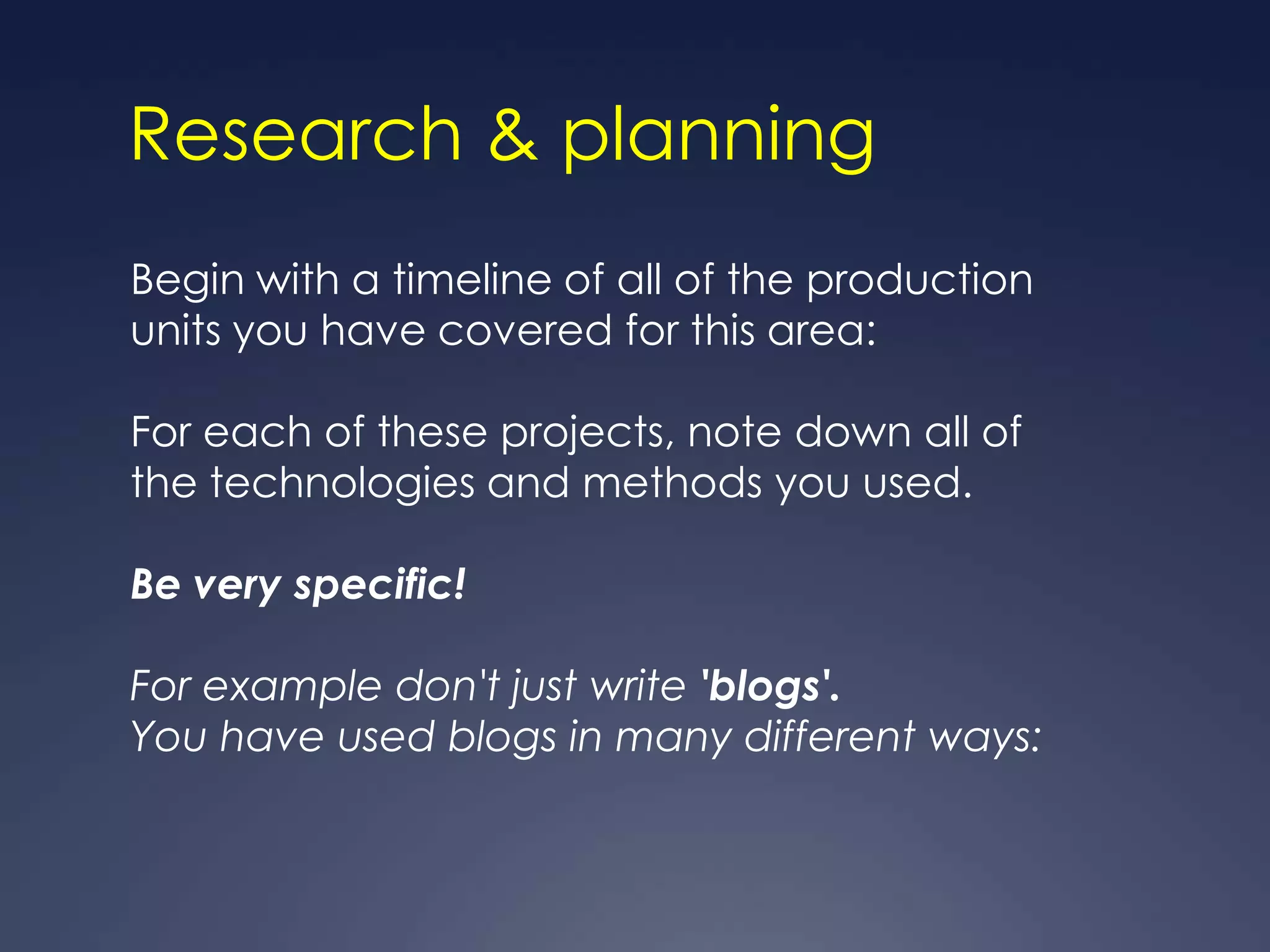 Research & planning
Begin with a timeline of all of the production
units you have covered for this area:

For each of these projects, note down all of
the technologies and methods you used.

Be very specific!

For example don't just write 'blogs'.
You have used blogs in many different ways:
 