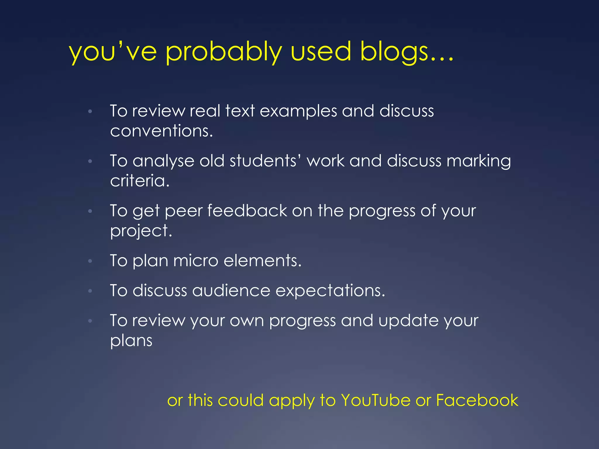 you‟ve probably used blogs…

 •   To review real text examples and discuss
     conventions.
 •   To analyse old students‟ work and discuss marking
     criteria.
 •   To get peer feedback on the progress of your
     project.
 •   To plan micro elements.
 •   To discuss audience expectations.
 •   To review your own progress and update your
     plans


            or this could apply to YouTube or Facebook
 