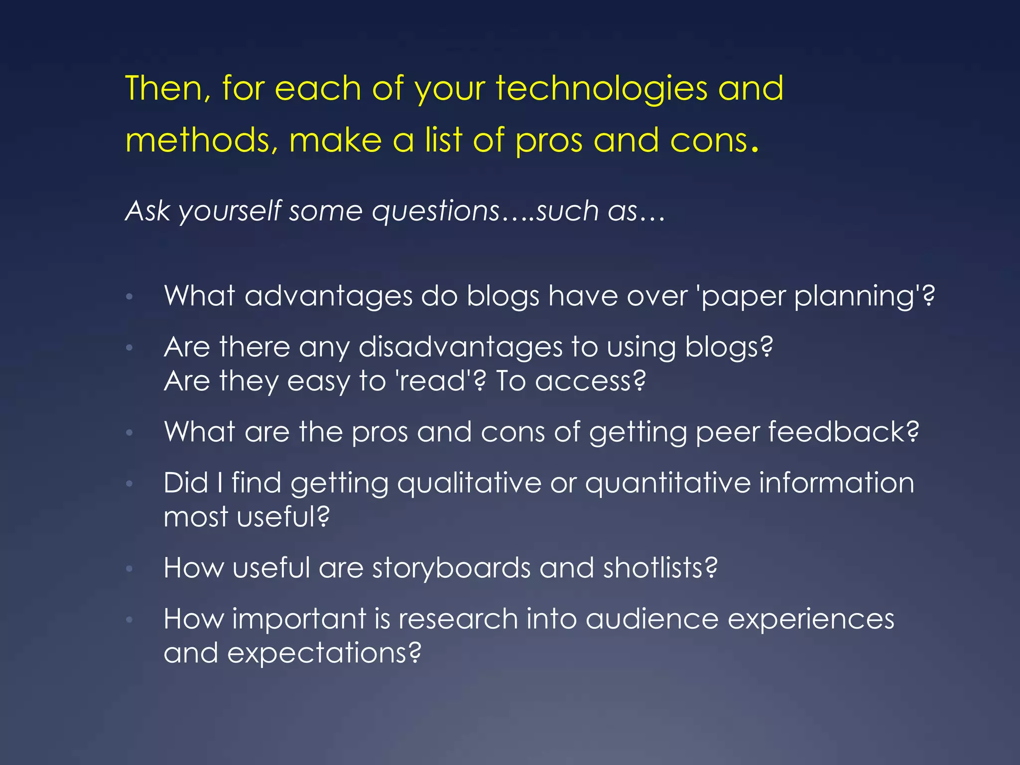 Then, for each of your technologies and
methods, make a list of pros and cons.

Ask yourself some questions….such as…

•   What advantages do blogs have over 'paper planning'?
•   Are there any disadvantages to using blogs?
    Are they easy to 'read'? To access?
•   What are the pros and cons of getting peer feedback?
•   Did I find getting qualitative or quantitative information
    most useful?
•   How useful are storyboards and shotlists?
•   How important is research into audience experiences
    and expectations?
 