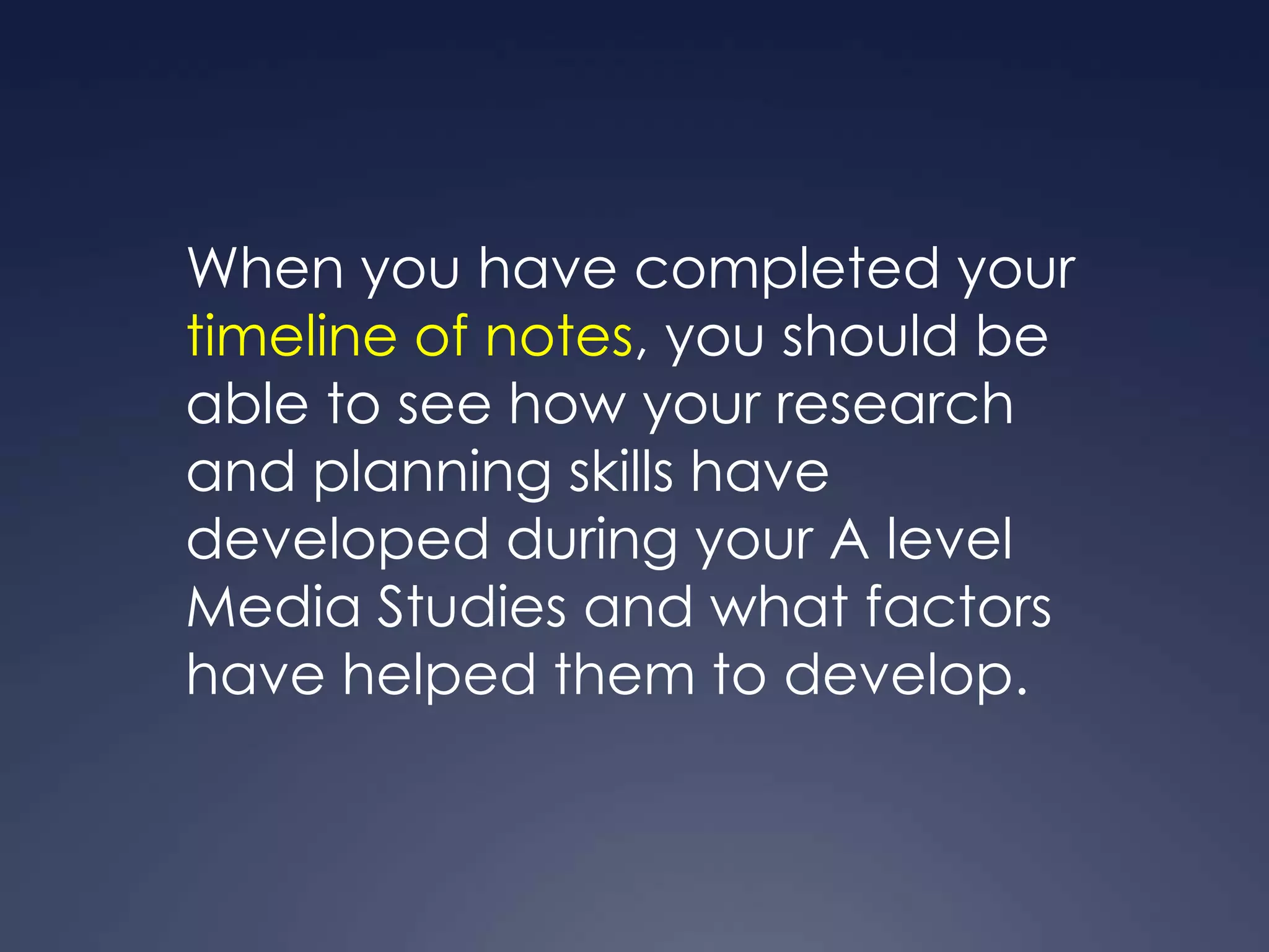 When you have completed your
timeline of notes, you should be
able to see how your research
and planning skills have
developed during your A level
Media Studies and what factors
have helped them to develop.
 