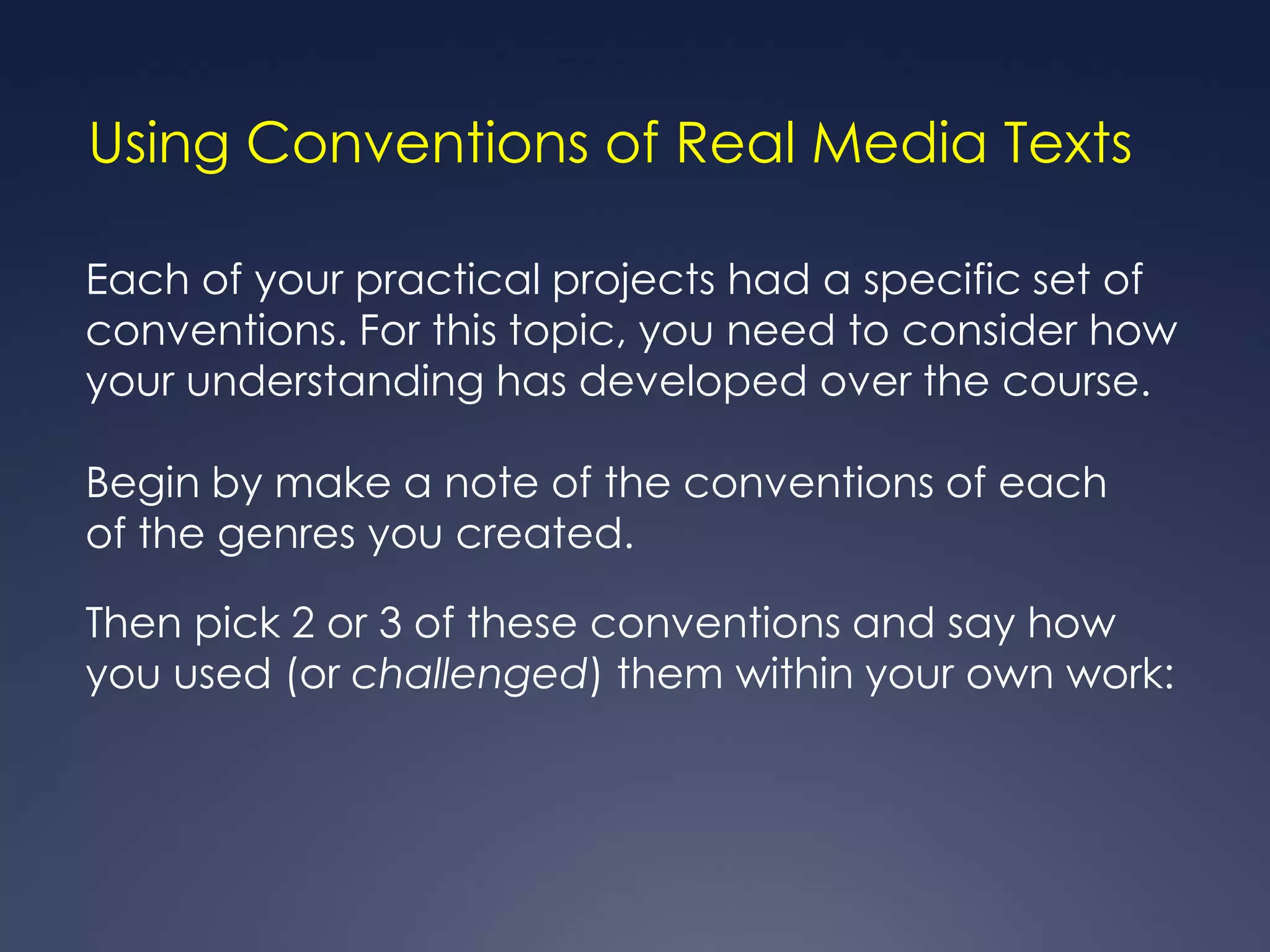 Using Conventions of Real Media Texts

Each of your practical projects had a specific set of
conventions. For this topic, you need to consider how
your understanding has developed over the course.

Begin by make a note of the conventions of each
of the genres you created.

Then pick 2 or 3 of these conventions and say how
you used (or challenged) them within your own work:
 
