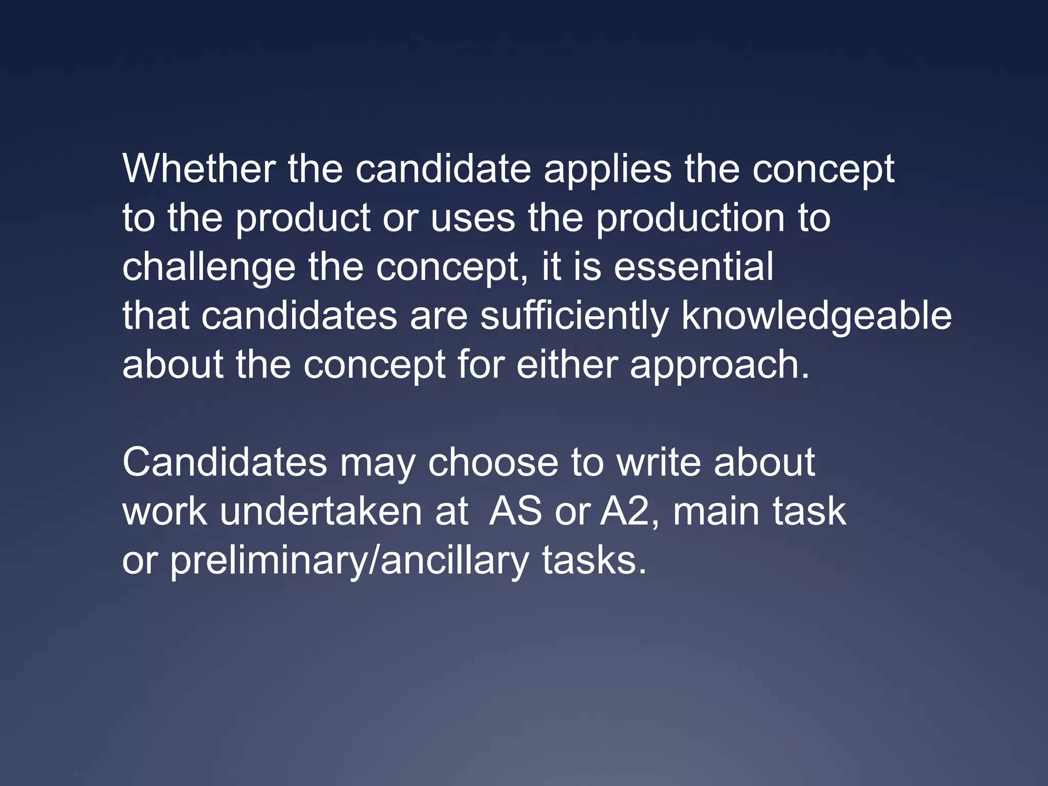 Whether the candidate applies the concept
to the product or uses the production to
challenge the concept, it is essential
that candidates are sufficiently knowledgeable
about the concept for either approach.

Candidates may choose to write about
work undertaken at AS or A2, main task
or preliminary/ancillary tasks.
 