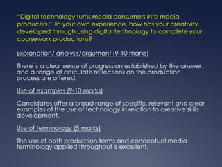 “Digital technology turns media consumers into media
producers.” In your own experience, how has your creativity
developed through using digital technology to complete your
coursework productions?

Explanation/ analysis/argument (9-10 marks)

There is a clear sense of progression established by the answer,
and a range of articulate reflections on the production
process are offered.

Use of examples (9-10 marks)

Candidates offer a broad range of specific, relevant and clear
examples of the use of technology in relation to creative skills
development.

Use of terminology (5 marks)

The use of both production terms and conceptual media
terminology applied throughout is excellent.
 