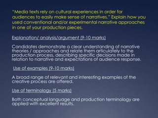 “Media texts rely on cultural experiences in order for
audiences to easily make sense of narratives.” Explain how you
used conventional and/or experimental narrative approaches
in one of your production pieces.

Explanation/ analysis/argument (9-10 marks)

Candidates demonstrate a clear understanding of narrative
theories / approaches and relate them articulately to the
production process, describing specific decisions made in
relation to narrative and expectations of audience response.

Use of examples (9-10 marks)

A broad range of relevant and interesting examples of the
creative process are offered.

Use of terminology (5 marks)

Both conceptual language and production terminology are
applied with excellent results.
 