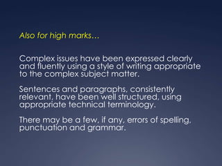Also for high marks…

Complex issues have been expressed clearly
and fluently using a style of writing appropriate
to the complex subject matter.
Sentences and paragraphs, consistently
relevant, have been well structured, using
appropriate technical terminology.
There may be a few, if any, errors of spelling,
punctuation and grammar.
 