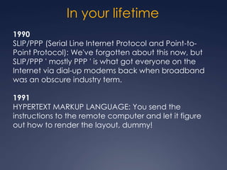In your lifetime
1990
SLIP/PPP (Serial Line Internet Protocol and Point-to-
Point Protocol): We've forgotten about this now, but
SLIP/PPP ' mostly PPP ' is what got everyone on the
Internet via dial-up modems back when broadband
was an obscure industry term.

1991
HYPERTEXT MARKUP LANGUAGE: You send the
instructions to the remote computer and let it figure
out how to render the layout, dummy!
 