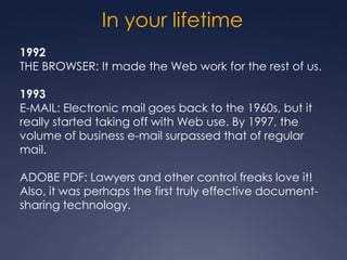 In your lifetime
1992
THE BROWSER: It made the Web work for the rest of us.

1993
E-MAIL: Electronic mail goes back to the 1960s, but it
really started taking off with Web use. By 1997, the
volume of business e-mail surpassed that of regular
mail.

ADOBE PDF: Lawyers and other control freaks love it!
Also, it was perhaps the first truly effective document-
sharing technology.
 