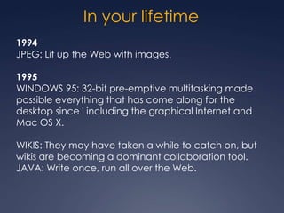 In your lifetime
1994
JPEG: Lit up the Web with images.

1995
WINDOWS 95: 32-bit pre-emptive multitasking made
possible everything that has come along for the
desktop since ' including the graphical Internet and
Mac OS X.

WIKIS: They may have taken a while to catch on, but
wikis are becoming a dominant collaboration tool.
JAVA: Write once, run all over the Web.
 