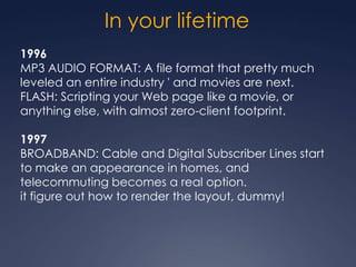 In your lifetime
1996
MP3 AUDIO FORMAT: A file format that pretty much
leveled an entire industry ' and movies are next.
FLASH: Scripting your Web page like a movie, or
anything else, with almost zero-client footprint.

1997
BROADBAND: Cable and Digital Subscriber Lines start
to make an appearance in homes, and
telecommuting becomes a real option.
it figure out how to render the layout, dummy!
 