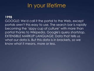 In your lifetime
1998
GOOGLE: We'd call it the portal to the Web, except
portals aren't this easy to use. The search bar is rapidly
becoming the „sippy cup of culture‟ with more than
partial thanks to Wikipedia, Google's query shortstop.
EXTENSIBLE MARKUP LANGUAGE: Data that tells us
what our data is. But this data is in brackets, so we
know what it means, more or less.
 