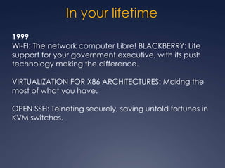 In your lifetime
1999
WI-FI: The network computer Libre! BLACKBERRY: Life
support for your government executive, with its push
technology making the difference.

VIRTUALIZATION FOR X86 ARCHITECTURES: Making the
most of what you have.

OPEN SSH: Telneting securely, saving untold fortunes in
KVM switches.
 