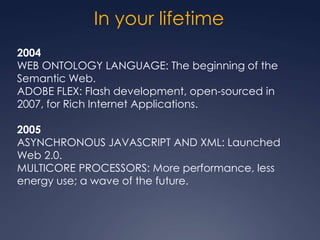 In your lifetime
2004
WEB ONTOLOGY LANGUAGE: The beginning of the
Semantic Web.
ADOBE FLEX: Flash development, open-sourced in
2007, for Rich Internet Applications.

2005
ASYNCHRONOUS JAVASCRIPT AND XML: Launched
Web 2.0.
MULTICORE PROCESSORS: More performance, less
energy use; a wave of the future.
 