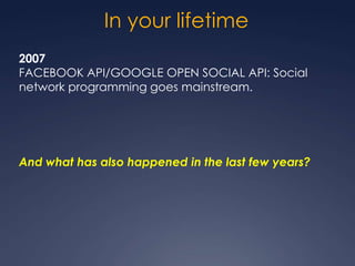 In your lifetime
2007
FACEBOOK API/GOOGLE OPEN SOCIAL API: Social
network programming goes mainstream.




And what has also happened in the last few years?
 
